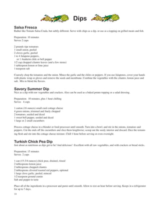 Dips
Salsa Fresca
Rather like Tomato Salsa Cruda, but subtly different. Serve with chips as a dip, or use as a topping on grilled meats and fish.

Preparation: 10 minutes
Serves 2 cups

2 pounds ripe tomatoes
1 small onion, peeled
2 cloves garlic, peeled
1 to 4 Jalapeno peppers,
   or 1 Anaheim chile or bell pepper
1/2 cup chopped cilantro leaves (and a few stems)
1 tablespoon lemon or lime juice
1 teaspoon salt

Coarsely chop the tomatoes and the onion. Mince the garlic and the chiles or peppers. If you use Jalapenos, cover your hands
with plastic wrap or gloves and remove the seeds and membrane. Combine the vegetables with the cilantro, lemon juice and
salt. Mix to blend the flavors.


Savory Summer Dip
Nice as a dip with raw vegetables and crackers. Also can be used as a baked potato topping or a salad dressing.

Preparation: 10 minutes, plus 1 hour chilling
Serves 4 cups

1 carton (16 ounces) small curd cottage cheese
4 green onions, trimmed and finely chopped
2 tomatoes, seeded and diced
1 sweet bell pepper, seeded and diced
1 large or 2 small cucumbers

Process cottage cheese in a blender or food processor until smooth. Turn into a bowl, and stir in the onions, tomatoes and
peppers. Cut the ends off the cucumbers and slice them lengthwise; scoop out the seedy interior and discard. Dice the remain-
ing flesh and stir into the cottage cheese mixture. Chill 1 hour before serving or even overnight.


Turkish Chick Pea Dip
Just about as nutritious as dips get to be! And delicious! Excellent with all raw vegetables, and with crackers or bread sticks.

Preparation: 15 minutes
Serves 2 cups

1 can (15-3/4 ounces) chick peas, drained, rinsed
2 tablespoons lemon juice
2 tablespoons chopped cilantro
2 tablespoons slivered roasted red peppers, optional
1 large clove garlic, peeled, minced
1/2 teaspoon ground cumin
Salt and pepper to taste

Place all of the ingredients in a processor and puree until smooth. Allow to rest an hour before serving. Keeps in a refrigerator
for up to 7 days.
14
 