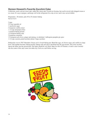 Doreen Howard’s Favorite Zucchini Cake
A delicious, moist, not-too-sweet cake, rather like carrot cake. It needs no frosting, but can be served with whipped cream or
ice cream. It’s easy to prepare, and keeps well in the refrigerator for a day or two, and is nice served chilled.

Preparation: 20 minutes, plus 40 to 45 minutes baking
Serves 6 to 8

2 eggs
2/3 cup vegetable oil
1 cup brown sugar
2 teaspoons vanilla extract
1 1/2 cups all-purpose flour
1 teaspoon baking powder
1/2 teaspoon baking soda
2 teaspoons cinnamon
1/2 teaspoon each cloves, ginger and nutmeg, or substitute 1 tablespoon pumpkin pie spice
1 1/2 cups coarsely grated zucchini (about 2 large zucchini)

Preheat the oven to 350° Fahrenheit. Grease an 8 x 8-inch baking pan. Blend the eggs, oil, brown sugar, and vanilla in a large
bowl. Sift together the flour, baking powder, baking soda and spices and blend into the egg mixture. Stir in the zucchini.
Spoon the batter into the greased pan. The batter should be very thick. Bake for 40 to 45 minutes, or until a straw inserted
into the center of the cake comes out rather dry. Cool on a rack before serving.




16
 