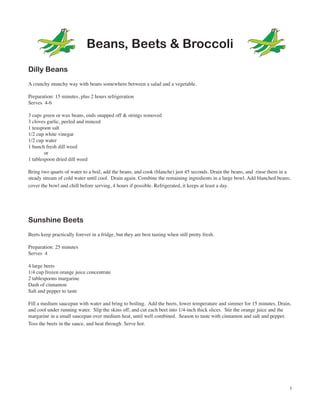 Beans, Beets & Broccoli
Dilly Beans
A crunchy munchy way with beans somewhere between a salad and a vegetable.

Preparation: 15 minutes, plus 2 hours refrigeration
Serves 4-6

3 cups green or wax beans, ends snapped off & strings removed
3 cloves garlic, peeled and minced
1 teaspoon salt
1/2 cup white vinegar
1/2 cup water
1 bunch fresh dill weed
        or
1 tablespoon dried dill weed

Bring two quarts of water to a boil, add the beans, and cook (blanche) just 45 seconds. Drain the beans, and rinse them in a
steady stream of cold water until cool. Drain again. Combine the remaining ingredients in a large bowl. Add blanched beans;
cover the bowl and chill before serving, 4 hours if possible. Refrigerated, it keeps at least a day.




Sunshine Beets
Beets keep practically forever in a fridge, but they are best tasting when still pretty fresh.

Preparation: 25 minutes
Serves 4

4 large beets
1/4 cup frozen orange juice concentrate
2 tablespoons margarine
Dash of cinnamon
Salt and pepper to taste

Fill a medium saucepan with water and bring to boiling. Add the beets, lower temperature and simmer for 15 minutes. Drain,
and cool under running water. Slip the skins off, and cut each beet into 1/4-inch thick slices. Stir the orange juice and the
margarine in a small saucepan over medium heat, until well combined. Season to taste with cinnamon and salt and pepper.
Toss the beets in the sauce, and heat through. Serve hot.




                                                                                                                            3
 