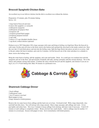 Broccoli Spaghetti Chicken Bake
An excellent way to use leftover chicken; but the dish is excellent even without the chicken.

Preparation: 25 minutes, plus 30 minutes baking
Serves 4-6

1 large head of broccoli and stem
8 ounces thin spaghetti, or vermicelli
2 tablespoons margarine
2 tablespoons all-purpose flour
2 teaspoons salt
1 teaspoon ground black pepper
2 teaspoons prepared mustard
2 cups milk
2 ounces (1/2 cup) shredded cheddar cheese
1 cup diced, cooked chicken (optional)

Preheat oven to 350° Fahrenheit. Fill a large saucepan with water and bring to boiling over high heat. Rinse the broccoli in
cold water. Cut the stem off close to the head, remove the bottom inch and peel the stem back to the tender central core. Slice
the core into 1/2-inch thick pieces and turn into the boiling water. Split the large florets into pieces an inch or so across. Add
to the pot, reduce the heat to medium, and cook for 4 minutes. Lift the broccoli out of the water and place in a colander to
drain: reserve the boiling water.

Bring the water back to boiling, add the spaghetti, and cook until tender. Drain. In a small pan over medium heat melt the
margarine and stir in the flour, salt and mustard. Gradually add milk, stirring constantly until the mixture thickens. Stir in the
cheese and continue stirring until melted. Combine the sauce with the broccoli and the spaghetti, and chicken if you are us-
ing it, in a 13 x 9-inch baking dish. Bake 30 minutes in a preheated oven.




                                     Cabbage & Carrots


Shamrock Cabbage Dinner
1 head cabbage
2 tablespoons water
1 tin (12 ounces) corn beef
Black pepper to taste
4 large steamed or boiled potatoes

Remove the two outer leaves from cabbage and the hard core at its base. Cut head in half. With a large sharp knife, slice
each half into thin slices. You will end up with a large amount. Heat a large saucepan; add cabbage and water. Cover
pan tightly and reduce heat. Stir every 2 minutes to keep cabbage from sticking; add more water if necessary. Cook 8-10
minutes or until cabbage is completely wilted. Break corn beef into small chunks. Add to cabbage; heat for another 3-5
minutes in covered pan. Season with pepper to taste. Serve immediately with boiled potatoes.




4
 