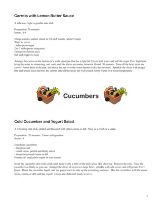Carrots with Lemon Butter Sauce
A delicious, light vegetable side dish.

Preparation: 30 minutes
Serves 4-6

4 large carrots, peeled, sliced in 1/4-inch rounds (about 5 cups)
Water to cover
1 tablespoon sugar
2 to 3 tablespoons margarine
2 teaspoons lemon juice
Salt and pepper to taste

Arrange the carrots in the bottom of a wide saucepan that has a tight lid. Cover with water and add the sugar. Over high heat,
bring the water to simmering, and cook until the slices are tender, between 10 and 20 minutes. Turn off the heat, drain the
carrots, return them to the pan, and shake the pan over the warm burner to dry the moisture. Sprinkle the slices with marga-
rine and lemon juice and toss the carrots until all the slices are well coated. Serve warm or at room temperature.




                                                Cucumbers


Cold Cucumber and Yogurt Salad
A refreshing side dish, chilled and flavored with either cumin or dill. Nice as a relish or a salad.

Preparation: 20 minutes, 3 hours refrigeration
Serves 6

2 medium cucumbers
1 teaspoon salt
1 small onion, peeled and thinly sliced
1 teaspoon ground cumin or dill
8 ounces (1 cup) plain yogurt or sour cream

Score the cucumber skin with a fork until there’s only a little of the dark green skin showing. Remove the ends. Slice the
cucumbers as thinly as you can. Arrange the slices in layers in a large bowl, sprinkle with salt, cover, and refrigerate 2 to 3
hours. Drain the cucumber liquid, and use paper towel to take up the remaining moisture. Mix the cucumbers with the onion
slices, cumin, or dill, and the yogurt. Cover and chill until ready to serve.




                                                                                                                              5
 