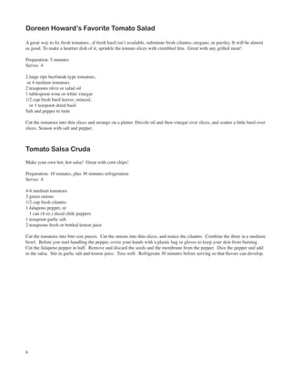 Doreen Howard’s Favorite Tomato Salad

A great way to fix fresh tomatoes...if fresh basil isn’t available, substitute fresh cilantro, oregano, or parsley. It will be almost
as good. To make a heartier dish of it, sprinkle the tomato slices with crumbled feta. Great with any grilled meat!

Preparation: 5 minutes
Serves 4

2 large ripe beefsteak-type tomatoes,
 or 4 medium tomatoes
2 teaspoons olive or salad oil
1 tablespoon wine or white vinegar
1/2 cup fresh basil leaves, minced,
  or 1 teaspoon dried basil
Salt and pepper to taste

Cut the tomatoes into thin slices and arrange on a platter. Drizzle oil and then vinegar over slices, and scatter a little basil over
slices. Season with salt and pepper.



Tomato Salsa Cruda
Make your own hot, hot salsa! Great with corn chips!

Preparation: 10 minutes, plus 30 minutes refrigeration
Serves 4

4-6 medium tomatoes
3 green onions
1/2 cup fresh cilantro
1 Jalapeno pepper, or
  1 can (4 oz.) diced chile peppers
1 teaspoon garlic salt
2 teaspoons fresh or bottled lemon juice

Cut the tomatoes into bite-size pieces. Cut the onions into thin slices, and mince the cilantro. Combine the three in a medium
bowl. Before you start handling the pepper, cover your hands with a plastic bag or gloves to keep your skin from burning.
Cut the Jalapeno pepper in half. Remove and discard the seeds and the membrane from the pepper. Dice the pepper and add
to the salsa. Stir in garlic salt and lemon juice. Toss well. Refrigerate 30 minutes before serving so that flavors can develop.




8
 