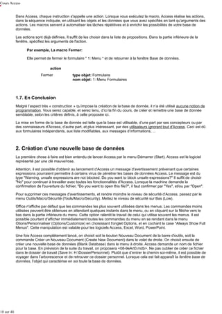 Cours Access
Dans Access, chaque instruction s'appelle une action. Lorsque vous exécutez la macro, Access réalise les actions,
dans la séquence indiquée, en utilisant les objets et les données que vous avez spécifiés en tant qu'arguments des
actions. Les macros servent à automatiser les tâches répétitives et à enrichir les possibilités de votre base de
données.
Les actions sont déjà définies. Il suffit de les choisir dans la liste de propositions. Dans la partie inférieure de la
fenêtre, spécifiez les arguments de l'action.
Par exemple, La macro Fermer:
Elle permet de fermer le formulaire " 1: Menu " et de retourner à la fenêtre Base de données.
action
Fermer

type objet: Formulaire
nom objet: 1: Menu Formulaires

1.7. En Conclusion
Malgré l’aspect très « construction » qu’impose la création de la base de donnée, il n’a été utilisé aucune notion de
programmation. Vous serez capable, et serez tenu, d’ici la fin du cours, de créer et remettre une base de donnée
semblable, selon les critères définis, à celle proposée ici.
La mise en forme de la base de donnée est telle que la base est utilisable, d’une part par ses concepteurs ou par
des connaisseurs d'Access, d’autre part, et plus intéressant, par des utilisateurs ignorant tout d'Access. Ceci est dû
aux formulaires indépendants, aux liste modifiables, aux messages d’informations, ...

2. Création d’une nouvelle base de données
La première chose à faire est bien entendu de lancer Access par le menu Démarrer (Start). Access est le logiciel
représenté par une clé mauve/rose.
Attention, il est possible d'obtenir au lancement d'Access un message d'avertissement prévenant que certaines
expressions pourraient permettre à certains virus de pénétrer les bases de données Access. Le message est du
type "Warning, unsafe expressions are not blocked. Do you want to block unsafe expressions?" Il suffit de choisir
"No" pour continuer à travailler avec toutes les fonctionnalités d'Access. Lorsque la machine demande la
confirmation de l'ouverture du fichier, "Do you want to open this file?", il faut confirmer par "Yes", et/ou par "Open".
Pour supprimer ces messages d'avertissements, et rendre moindre le niveau de sécurité d'Access, passez par le
menu Outils/Macro/Sécurité (Tools/Macro/Security). Mettez le niveau de sécurité sur Bas (Low).
Office n'affiche par défaut que les commandes les plus souvent utilisées dans les menus. Les commandes moins
utilisées peuvent être obtenues en attendant quelques instants dans le menu, ou en cliquant sur la flêche vers le
bas dans la partie inférieure du menu. Cette option ralentit le travail de celui qui utilise souvent les menus. Il est
possible pourtant d'afficher immédiatement toutes les commandes du menu en se rendant dans le menu
Otions/Personnaliser (Options/Customize) en choisissant l'onglet Options, et en cochant la case "Always Show Full
Menus". Cette manipulation est valable pour les logiciels Access, Excel, Word, PowerPoint.
Une fois Access complètement lancé, on choisit soit le bouton Nouveau Document de la barre d'outils, soit la
commande Créer un Nouveau Document (Create New Document) dans le volet de droite. On choisit ensuite de
créer une nouvelle base de données (Blank Database) dans le menu à droite. Access demande un nom de fichier
pour la base. En prévision de la suite du travail, on proposera <08-9eArt0.mdb>. Ne pas oublier de créer ce fichier
dans le dossier de travail (Save In: H:DossierPersonnel). Plutôt que d’entrer le chemin soi-même, il est possible de
voyager dans l’arborescence et de retrouver ce dossier personnel. Lorsque cela est fait apparaît la fenêtre base de
données, l’objet qui caractérise en soi toute la base de données.

10 sur 40

 
