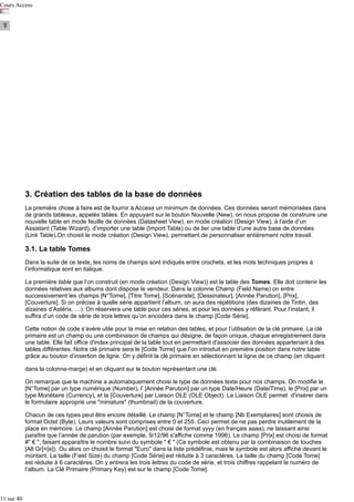 Cours Access

3. Création des tables de la base de données
La première chose à faire est de fournir à Access un minimum de données. Ces données seront mémorisées dans
de grands tableaux, appelés tables. En appuyant sur le bouton Nouvelle (New), on nous propose de construire une
nouvelle table en mode feuille de données (Datasheet View), en mode création (Design View), à l’aide d’un
Assistant (Table Wizard), d’importer une table (Import Table) ou de lier une table d’une autre base de données
(Link Table).On choisit le mode création (Design View), permettant de personnaliser entièrement notre travail.

3.1. La table Tomes
Dans la suite de ce texte, les noms de champs sont indiqués entre crochets, et les mots techniques propres à
l’informatique sont en italique.
La première table que l’on construit (en mode création (Design View)) est la table des Tomes. Elle doit contenir les
données relatives aux albums dont dispose le vendeur. Dans la colonne Champ (Field Name) on entre
successivement les champs [N°Tome], [Titre Tome], [Scénariste], [Dessinateur], [Année Parution], [Prix],
[Couverture]. Si on précise à quelle série appartient l’album, on aura des répétitions (des dizaines de Tintin, des
dizaines d’Astérix, …). On réservera une table pour ces séries, et pour les données y référant. Pour l’instant, il
suffira d’un code de série de trois lettres qu’on encodera dans le champ [Code Série].
Cette notion de code s’avère utile pour la mise en relation des tables, et pour l’utilisation de la clé primaire. La clé
primaire est un champ ou une combinaison de champs qui désigne, de façon unique, chaque enregistrement dans
une table. Elle fait office d'index principal de la table tout en permettant d'associer des données appartenant à des
tables différentes. Notre clé primaire sera le [Code Tome] que l’on introduit en première position dans notre table
grâce au bouton d’insertion de ligne. On y définit la clé primaire en sélectionnant la ligne de ce champ (en cliquant
dans la colonne-marge) et en cliquant sur le bouton représentant une clé.
On remarque que la machine a automatiquement choisi le type de données texte pour nos champs. On modifie le
[N°Tome] par un type numérique (Number), l’ [Année Parution] par un type Date/Heure (Date/Time), le [Prix] par un
type Monétaire (Currency), et la [Couverture] par Liaison OLE (OLE Object). La Liaison OLE permet d'insérer dans
le formulaire approprié une "miniature" (thumbnail) de la couverture.
Chacun de ces types peut être encore détaillé. Le champ [N°Tome] et le champ [Nb Exemplaires] sont choisis de
format Octet (Byte). Leurs valeurs sont comprises entre 0 et 255. Ceci permet de ne pas perdre inutilement de la
place en mémoire. Le champ [Année Parution] est choisi de format yyyy (en français aaaa), ne laissant ainsi
paraître que l’année de parution (par exemple, 9/12/96 s'affiche comme 1996). Le champ [Prix] est choisi de format
#" € ", faisant apparaître le nombre suivi du symbole " € " (Ce symbole est obtenu par la combinaison de touches
[Alt Gr]+[e]). Ou alors on choisit le format "Euro" dans la liste prédéfinie, mais le symbole est alors affiché devant le
montant. La taille (Field Size) du champ [Code Série] est réduite à 3 caractères. La taille du champ [Code Tome]
est réduite à 6 caractères. On y entrera les trois lettres du code de série, et trois chiffres rappelant le numéro de
l’album. La Clé Primaire (Primary Key) est sur le champ [Code Tome].

11 sur 40

 