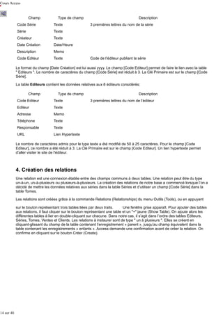 Cours Access

Champ

Type de champ

Code Série

Texte

Série

Texte

Créateur

Texte

Date Création

Date/Heure

Description

Memo

Code Editeur

Texte

Description
3 premières lettres du nom de la série

Code de l’éditeur publiant la série

Le format du champ [Date Création] est lui aussi yyyy. Le champ [Code Editeur] permet de faire le lien avec la table
" Editeurs ". Le nombre de caractères du champ [Code Série] est réduit à 3. La Clé Primaire est sur le champ [Code
Série].
La table Editeurs contient les données relatives aux 8 éditeurs considérés:
Champ

Type de champ

Code Editeur

Texte

Editeur

Texte

Adresse

Memo

Téléphone

Texte

Responsable

Texte

URL

Description
3 premières lettres du nom de l’éditeur

Lien Hypertexte

Le nombre de caractères admis pour le type texte a été modifié de 50 à 25 caractères. Pour le champ [Code
Editeur], ce nombre a été réduit à 3. La Clé Primaire est sur le champ [Code Editeur]. Un lien hypertexte permet
d'aller visiter le site de l'éditeur.

4. Création des relations
Une relation est une connexion établie entre des champs communs à deux tables. Une relation peut être du type
un-à-un, un-à-plusieurs ou plusieurs-à-plusieurs. La création des relations de notre base a commencé lorsque l’on a
décidé de mettre les données relatives aux séries dans la table Séries et d’utiliser un champ [Code Série] dans la
table Tomes.
Les relations sont créées grâce à la commande Relations (Relationships) du menu Outils (Tools), ou en appuyant
sur le bouton représentant trois tables liées par deux traits.
Une fenêtre grise apparaît. Pour ajouter des tables
aux relations, il faut cliquer sur le bouton représentant une table et un "+" jaune (Show Table). On ajoute alors les
différentes tables à lier en double-cliquant sur chacune. Dans notre cas, il s’agit dans l’ordre des tables Editeurs,
Séries, Tomes, Ventes et Clients. Les relations à instaurer sont de type " un à plusieurs ". Elles se créent en
cliquant-glissant du champ de la table contenant l’enregistrement « parent », jusqu’au champ équivalent dans la
table contenant les enregistrements « enfants ». Access demande une confirmation avant de créer la relation. On
confirme en cliquant sur le bouton Créer (Create).

14 sur 40

 