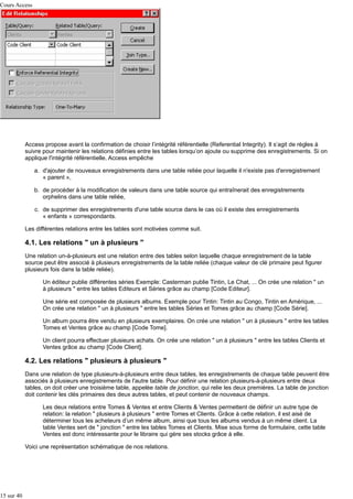 Cours Access

Access propose avant la confirmation de choisir l’intégrité référentielle (Referential Integrity). Il s’agit de règles à
suivre pour maintenir les relations définies entre les tables lorsqu’on ajoute ou supprime des enregistrements. Si on
applique l'intégrité référentielle, Access empêche
a. d'ajouter de nouveaux enregistrements dans une table reliée pour laquelle il n'existe pas d'enregistrement
« parent »,
b. de procéder à la modification de valeurs dans une table source qui entraînerait des enregistrements
orphelins dans une table reliée,
c. de supprimer des enregistrements d'une table source dans le cas où il existe des enregistrements
« enfants » correspondants.
Les différentes relations entre les tables sont motivées comme suit.

4.1. Les relations " un à plusieurs "
Une relation un-à-plusieurs est une relation entre des tables selon laquelle chaque enregistrement de la table
source peut être associé à plusieurs enregistrements de la table reliée (chaque valeur de clé primaire peut figurer
plusieurs fois dans la table reliée).
Un éditeur publie différentes séries Exemple: Casterman publie Tintin, Le Chat, ... On crée une relation " un
à plusieurs " entre les tables Editeurs et Séries grâce au champ [Code Editeur].
Une série est composée de plusieurs albums. Exemple pour Tintin: Tintin au Congo, Tintin en Amérique, ...
On crée une relation " un à plusieurs " entre les tables Séries et Tomes grâce au champ [Code Série].
Un album pourra être vendu en plusieurs exemplaires. On crée une relation " un à plusieurs " entre les tables
Tomes et Ventes grâce au champ [Code Tome].
Un client pourra effectuer plusieurs achats. On crée une relation " un à plusieurs " entre les tables Clients et
Ventes grâce au champ [Code Client].

4.2. Les relations " plusieurs à plusieurs "
Dans une relation de type plusieurs-à-plusieurs entre deux tables, les enregistrements de chaque table peuvent être
associés à plusieurs enregistrements de l'autre table. Pour définir une relation plusieurs-à-plusieurs entre deux
tables, on doit créer une troisième table, appelée table de jonction, qui relie les deux premières. La table de jonction
doit contenir les clés primaires des deux autres tables, et peut contenir de nouveaux champs.
Les deux relations entre Tomes & Ventes et entre Clients & Ventes permettent de définir un autre type de
relation: la relation " plusieurs à plusieurs " entre Tomes et Clients. Grâce à cette relation, il est aisé de
déterminer tous les acheteurs d’un même album, ainsi que tous les albums vendus à un même client. La
table Ventes sert de " jonction " entre les tables Tomes et Clients. Mise sous forme de formulaire, cette table
Ventes est donc intéressante pour le libraire qui gère ses stocks grâce à elle.
Voici une représentation schématique de nos relations.

15 sur 40

 
