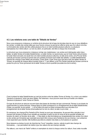 Cours Access

4.3. Les relations avec une table de "Détails de Ventes"
Nous vous proposons ci-dessous un schéma de la structure de la base de données dans le cas où nous détaillons
les ventes. La table des ventes telle que nous l'avons conçue ne permet en effet la vente que d'un album à la fois.
Le formulaire des ventes doit être utilisé plusieurs fois si un client achète plusieurs albums, ou plusieurs
exemplaires d'un même album. Le nom du client, en particulier, doit être à chaque fois ré-encodé.
La structure que nous proposons ci-dessous corrige ces maladresses. Les ventes sont distinguées selon deux
tables: la table Ventes et la table DetailsVentes. La table Ventes ne reprend plus que le Code Vente (clé primaire),
le Code Client (encodé une seule fois si le client achète plusieurs albums), la date de la vente, et le Prix de Vente
(calculé par Access comme la somme des prix partiels provenant de la table des détails). La table DetailsVentes
reprend les champs Code Détail (clé primaire), Code Vente, Code Tome (pour les liens avec les tables Ventes et
Tomes), la quantité de chaque album acheté (mise à "1" par défaut), et le Prix Partiel (calculé par Access comme le
produit du prix du Tome (provenant de la table Tomes) et de la quantité (encodée lors de la vente)).

C'est à présent la table DetailsVentes qui sert de jonction entre les tables Tomes et Ventes. Il y a donc une relation
"plusieurs à plusieurs" entre ces deux tables. Par extension, nous pouvons aussi dire qu'il existe une relation
"plusieurs à plusieurs" entre Tomes et Clients.
Ce type de structure se retrouve souvent dans des bases de données de type commercial. Pensez à vos tickets de
supermarchés ou autres factures: chaque ligne du ticket correspond à un enregistrement de la table DetailsVentes
(l'objet, sa quantité, le prix partiel, ...), et l'en-tête et le pied du ticket correspondent aux données d'un
enregistrement de la table Ventes (éventuellement le nom du client, la date, le prix total, ...).
En remarque, les champs [Prix Partiel] et [Prix Vente] ne sont pas nécessaires. Ils peuvent être calculés à tout
moment par Access (à l'aide d'une requête par exemple) à partir du prix du tome et de la quantité achetée (en
fonction du client, en fonction de la date, ...). Des états ou des formulaires qui récapituleraient les ventes d'un client
ou les ventes par trimestres (par exemple) pourraient être conçus sans l'existence de ces champs. Leur présence
n'est cependant pas interdite. Elle facilitera peut-être la création des états ou formulaires en question.
Nous laissons au lecteur le soin de chercher les "trucs" (requêtes, macros, calculs à partir des champs de
formulaires, ...) qui permettent de mettre à jour les valeurs de ces champs calculés.
Par ailleurs, une macro de "9eArt" enlève un exemplaire du stock à chaque vente d'un album. Avec cette nouvelle
16 sur 40

 