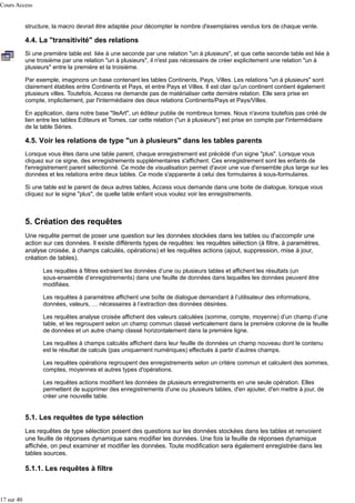 Cours Access
structure, la macro devrait être adaptée pour décompter le nombre d'exemplaires vendus lors de chaque vente.

4.4. La "transitivité" des relations
Si une première table est liée à une seconde par une relation "un à plusieurs", et que cette seconde table est liée à
une troisième par une relation "un à plusieurs", il n'est pas nécessaire de créer explicitement une relation "un à
plusieurs" entre la première et la troisième.
Par exemple, imaginons un base contenant les tables Continents, Pays, Villes. Les relations "un à plusieurs" sont
clairement établies entre Continents et Pays, et entre Pays et Villes. Il est clair qu'un continent contient également
plusieurs villes. Toutefois, Access ne demande pas de matérialiser cette dernière relation. Elle sera prise en
compte, implicitement, par l'intermédiaire des deux relations Continents/Pays et Pays/Villes.
En application, dans notre base "9eArt", un éditeur publie de nombreux tomes. Nous n'avons toutefois pas créé de
lien entre les tables Editeurs et Tomes, car cette relation ("un à plusieurs") est prise en compte par l'intermédiaire
de la table Séries.

4.5. Voir les relations de type "un à plusieurs" dans les tables parents
Lorsque vous êtes dans une table parent, chaque enregistrement est précédé d'un signe "plus". Lorsque vous
cliquez sur ce signe, des enregistrements supplémentaires s'affichent. Ces enregistrement sont les enfants de
l'enregistrement parent sélectionné. Ce mode de visualisation permet d'avoir une vue d'ensemble plus large sur les
données et les relations entre deux tables. Ce mode s'apparente à celui des formulaires à sous-formulaires.
Si une table est le parent de deux autres tables, Access vous demande dans une boite de dialogue, lorsque vous
cliquez sur le signe "plus", de quelle table enfant vous voulez voir les enregistrements.

5. Création des requêtes
Une requête permet de poser une question sur les données stockées dans les tables ou d'accomplir une
action sur ces données. Il existe différents types de requêtes: les requêtes sélection (à filtre, à paramètres,
analyse croisée, à champs calculés, opérations) et les requêtes actions (ajout, suppression, mise à jour,
création de tables).
Les requêtes à filtres extraient les données d’une ou plusieurs tables et affichent les résultats (un
sous-ensemble d’enregistrements) dans une feuille de données dans laquelles les données peuvent être
modifiées.
Les requêtes à paramètres affichent une boîte de dialogue demandant à l’utilisateur des informations,
données, valeurs, … nécessaires à l’extraction des données désirées.
Les requêtes analyse croisée affichent des valeurs calculées (somme, compte, moyenne) d’un champ d’une
table, et les regroupent selon un champ commun classé verticalement dans la première colonne de la feuille
de données et un autre champ classé horizontalement dans la première ligne.
Les requêtes à champs calculés affichent dans leur feuille de données un champ nouveau dont le contenu
est le résultat de calculs (pas uniquement numériques) effectués à partir d’autres champs.
Les requêtes opérations regroupent des enregistrements selon un critère commun et calculent des sommes,
comptes, moyennes et autres types d'opérations.
Les requêtes actions modifient les données de plusieurs enregistrements en une seule opération. Elles
permettent de supprimer des enregistrements d'une ou plusieurs tables, d'en ajouter, d'en mettre à jour, de
créer une nouvelle table.

5.1. Les requêtes de type sélection
Les requêtes de type sélection posent des questions sur les données stockées dans les tables et renvoient
une feuille de réponses dynamique sans modifier les données. Une fois la feuille de réponses dynamique
affichée, on peut examiner et modifier les données. Toute modification sera également enregistrée dans les
tables sources.

5.1.1. Les requêtes à filtre

17 sur 40

 