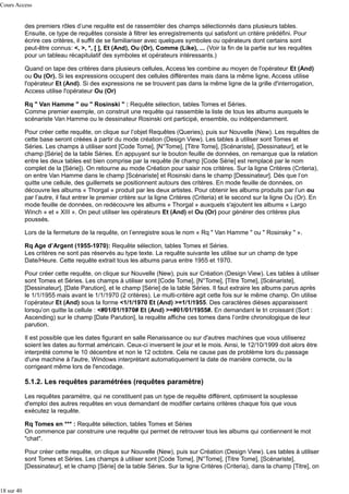 Cours Access

des premiers rôles d’une requête est de rassembler des champs sélectionnés dans plusieurs tables.
Ensuite, ce type de requêtes consiste à filtrer les enregistrements qui satisfont un critère prédéfini. Pour
écrire ces critères, il suffit de se familiariser avec quelques symboles ou opérateurs dont certains sont
peut-être connus: <, >, *, [ ], Et (And), Ou (Or), Comme (Like), ... (Voir la fin de la partie sur les requêtes
pour un tableau récapitulatif des symboles et opérateurs intéressants.)
Quand on tape des critères dans plusieurs cellules, Access les combine au moyen de l'opérateur Et (And)
ou Ou (Or). Si les expressions occupent des cellules différentes mais dans la même ligne, Access utilise
l'opérateur Et (And). Si des expressions ne se trouvent pas dans la même ligne de la grille d'interrogation,
Access utilise l'opérateur Ou (Or)
Rq " Van Hamme " ou " Rosinski " : Requête sélection, tables Tomes et Séries.
Comme premier exemple, on construit une requête qui rassemble la liste de tous les albums auxquels le
scénariste Van Hamme ou le dessinateur Rosinski ont participé, ensemble, ou indépendamment.
Pour créer cette requête, on clique sur l’objet Requêtes (Queries), puis sur Nouvelle (New). Les requêtes de
cette base seront créées à partir du mode création (Design View). Les tables à utiliser sont Tomes et
Séries. Les champs à utiliser sont [Code Tome], [N°Tome], [Titre Tome], [Scénariste], [Dessinateur], et le
champ [Série] de la table Séries. En appuyant sur le bouton feuille de données, on remarque que la relation
entre les deux tables est bien comprise par la requête (le champ [Code Série] est remplacé par le nom
complet de la [Série]). On retourne au mode Création pour saisir nos critères. Sur la ligne Critères (Criteria),
on entre Van Hamme dans le champ [Scénariste] et Rosinski dans le champ [Dessinateur]. Dès que l’on
quitte une cellule, des guillemets se positionnent autours des critères. En mode feuille de données, on
découvre les albums « Thorgal » produit par les deux artistes. Pour obtenir les albums produits par l’un ou
par l’autre, il faut entrer le premier critère sur la ligne Critères (Criteria) et le second sur la ligne Ou (Or). En
mode feuille de données, on redécouvre les albums « Thorgal » auxquels s'ajoutent les albums « Largo
Winch » et « XIII ». On peut utiliser les opérateurs Et (And) et Ou (Or) pour générer des critères plus
poussés.
Lors de la fermeture de la requête, on l’enregistre sous le nom « Rq " Van Hamme " ou " Rosinsky " ».
Rq Age d’Argent (1955-1970): Requête sélection, tables Tomes et Séries.
Les critères ne sont pas réservés au type texte. La requête suivante les utilise sur un champ de type
Date/Heure. Cette requête extrait tous les albums parus entre 1955 et 1970.
Pour créer cette requête, on clique sur Nouvelle (New), puis sur Création (Design View). Les tables à utiliser
sont Tomes et Séries. Les champs à utiliser sont [Code Tome], [N°Tome], [Titre Tome], [Scénariste],
[Dessinateur], [Date Parution], et le champ [Série] de la table Séries. Il faut extraire les albums parus après
le 1/1/1955 mais avant le 1/1/1970 (2 critères). Le multi-critère agit cette fois sur le même champ. On utilise
l’opérateur Et (And) sous la forme <1/1/1970 Et (And) >=1/1/1955. Des caractères dièses apparaissent
lorsqu’on quitte la cellule : <#01/01/1970# Et (And) >=#01/01/1955#. En demandant le tri croissant (Sort :
Ascending) sur le champ [Date Parution], la requête affiche ces tomes dans l’ordre chronologique de leur
parution.
Il est possible que les dates figurant en salle Renaissance ou sur d'autres machines que vous utiliserez
soient les dates au format américain. Ceux-ci inversent le jour et le mois. Ainsi, le 12/10/1999 doit alors être
interprété comme le 10 décembre et non le 12 octobre. Cela ne cause pas de problème lors du passage
d'une machine à l'autre, Windows interprétant automatiquement la date de manière correcte, ou la
corrigeant même lors de l'encodage.

5.1.2. Les requêtes paramétrées (requêtes paramètre)
Les requêtes paramètre, qui ne constituent pas un type de requête différent, optimisent la souplesse
d'emploi des autres requêtes en vous demandant de modifier certains critères chaque fois que vous
exécutez la requête.
Rq Tomes en *** : Requête sélection, tables Tomes et Séries
On commence par construire une requête qui permet de retrouver tous les albums qui contiennent le mot
"chat".
Pour créer cette requête, on clique sur Nouvelle (New), puis sur Création (Design View). Les tables à utiliser
sont Tomes et Séries. Les champs à utiliser sont [Code Tome], [N°Tome], [Titre Tome], [Scénariste],
[Dessinateur], et le champ [Série] de la table Séries. Sur la ligne Critères (Criteria), dans la champ [Titre], on

18 sur 40

 