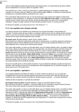 Cours Access

entre le critère chat (les guillemets apparaissent automatiquement). Le mode feuille de données n’affiche
aucun enregistrement, car aucun album ne s’appelle « Chat ».
Pour préciser que « chat » n’est qu’un mot du titre, on utilise l’astérisque qui remplace n’importe quel
caractère. Le nouveau critère est *chat* (la machine affiche Like «*chat*»). Le résultat en mode feuille de
données est un ensemble d’albums contenant le mot « chat ».
Pour automatiser cette recherche avec un mot-clé quelconque sans chaque fois modifier le critère de la
requête en mode modification, on remplace le critère par Like *&[Entrez le mot clé]&*. Le champ [Entrez le
mot-clé !] est un champ inconnu pour Access. Access demande alors une valeur pour ce paramètre à
l’utilisateur. Chaque nouvelle ouverture de cette requête permettra d’entrer un nouveau mot-clé.
En fermant la requête, on la sauve sous le nom « Rq Tomes en *** »

5.1.3. Les requêtes avec champs calculés
Les champs extraits d’une requêtes ne se limitent pas aux champs des tables. Il est possible d’en
" calculer " d’autres à partir de ceux existant. La syntaxe à utiliser pour le nom du champ calculé consiste à
entrer un nom pour le nouveau champ, suivi d’un double point, suivi de la formule de calcul. Les noms de
champs dans le calcul doivent apparaître entre crochets.
Rq ventes mois: Requête sélection, tables Tomes, Ventes, Clients.
Nous cherchons à construire le listing des ventes des 31 derniers jours. La machine construira ce listing en
cherchant les albums dont la différence entre la date de vente et la date actuelle est inférieure à 31 jours.
Cette différence est un champ que la machine peut calculer.
Pour créer cette requête, on clique sur Nouvelle (New), puis sur Création (Design View). Les tables à utiliser
sont Tomes, Séries, et Clients (en prévision d’un prochain état). Les champs à utiliser sont [Titre Tome], [N°
Tome], [Nom Client], [Prénom Client], et [Date Vente]. On y crée un champ supplémentaire appelé [nb
jours] indiquant le nombre de jours qui se sont écoulés depuis la vente de l’album. Ce champ est un champ
calculé selon la formule nb jours : Date( )-[Date Vente]. L’expression Date( ) est une fonction indiquant la
date courante (déjà utilisée dans la table Ventes) et changeant de jour en jour. [Date Vente] est la valeur
entrée dans le champ [Date Vente]. Ainsi, Date( )-[Date Vente] représente le nombre de jours écoulés
depuis les ventes. Sous ce champ, sur la ligne Critères (Criteria), on saisit <31, ne laissant plus figurer que
les ventes désirées dans la feuille de données.
Si aucune nouvelle vente n’a été encodée durant les 31 jours précédant l’utilisation actuelle de la base de
données, cette requête se trouvera tout naturellement vide d’enregistrements. En fermant la requête, on la
sauve sous le nom « Rq ventes mois ».

5.1.4. Les requêtes « opération »
Les requêtes Opération permettent de réaliser un certain nombre de calculs sur tous ou partie des
enregistrements. On peut par exemple regrouper les tomes d’une même série, faire des sommes, des
moyennes, des comptes, extraire la première ou dernière valeur du groupe, ... Le bouton Opérations
(Totals) est celui comportant un symbole de sommation

.

Rq Compte Tomes par Série: Requête Opération, basée sur les tables Séries et Tomes.
Nous cherchons les séries « durables », c’est à dire celles qui ont vu paraître un grand nombre de tomes.
Pour cela, Access devra calculer le nombre de tomes parus dans chaque série.
Pour créer cette requête, on clique sur Nouvelle (New), puis sur Création (Design View). Les tables à utiliser
sont Tomes et Séries. Les champs à faire apparaître sont [Série] et [N°Tome]. On clique sur le bouton
Opérations (Totals). L’opération par défaut est le Regroupement (Group By). On désire le Regroupement
pour la [Série], mais le Compte (Count) pour le [N°Tome]. On en profite pour voir les autres opérations :
Somme (Sum), Moyenne (Avg), Minimum (Min), Maximum (Max), … En passant en mode feuille de
données, on vérifie que les 250 enregistrements sont regroupés en 31 séries avec à chaque fois le nombre
d’albums parus dans la série.
En fermant la requête, on la sauve sous le nom « Rq Compte Tomes par Série »

19 sur 40

 