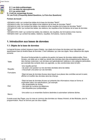 Cours Access
8.1. Les états publipostages
8.2. Les états de regroupements
8.3. Les autres états
9. L'outil de compactage Access
10. Les F.A.Q. (Frequently Asked Questions, La Foire Aux Questions)
Fichiers de travail :
<08-9eArt-t.mdb> qui contient les tables de la base de données "9eArt".
<08-9eArt-tr.mdb> qui contient les tables et les relations de la base de données "9eArt".
<08-9eArt-trr.mdb> qui contient les tables, les relations et les requêtes de la base de données "9eArt".
<08-9eArt-trrf.mdb> qui contient les tables, les relations, les requêtes et les formlaires de la base de données
"9eArt".
<08-9eArt-trrfm.mdb> qui contient les tables, les relations, les requêtes, les formulaires et les macros.
<08-9eArt.mdb> qui contient les tables, relations, requêtes, formulaires, macros et états.

1. Introduction aux bases de données
1.1. Objets de la base de données
Le logiciel Access contient plusieurs types d'objets. Les objets de la base de données sont des objets qui
apparaissent dans la fenêtre Base de données. C'est l'utilisateur qui crée ces objets. Nous utiliserons les objets
suivants:

Table:

Requête:
Formulaire:

Etat:

Macro:

Structure fondamentale du système de gestion de bases de données relationnelles. Dans
Access, une table est un objet qui stocke des données dans des enregistrements (lignes) et
des champs (colonnes). Les données sont généralement relatives à une catégorie particulière,
par exemple des contacts dans vos agendas, ou des coordonnées dans le botin.
Une requête permet:
- de poser une question sur les données stockées dans les tables
- d'accomplir une action sur ces données.
Objet de base de données Access dans lequel vous placez des contrôles servant à saisir,
afficher et modifier des données dans les champs.
Objet de base de données Access qui présente des informations mises en forme et
organisées selon vos spécifications, par exemple
- des récapitulatifs de ventes,
- des listes de numéros de téléphone
- des étiquettes pour publipostage.
Une action ou un ensemble d'actions destinées à automatiser certaines tâches.

Il existe aussi des Pages, pour la mise en commun des données sur réseau Intranet, et des Modules, pour la
programmation. Nous ne verrons pas ces deux objets.

2 sur 40

 