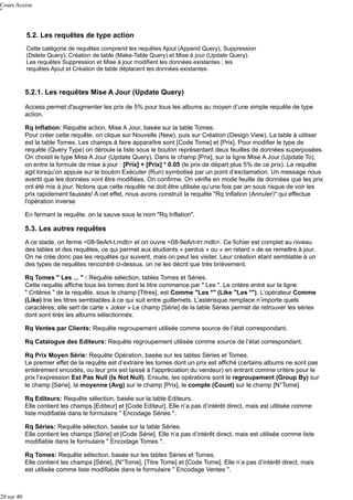 Cours Access

5.2. Les requêtes de type action
Cette catégorie de requêtes comprend les requêtes Ajout (Append Query), Suppression
(Delete Query), Création de table (Make-Table Query) et Mise à jour (Update Query).
Les requêtes Suppression et Mise à jour modifient les données existantes ; les
requêtes Ajout et Création de table déplacent les données existantes.

5.2.1. Les requêtes Mise A Jour (Update Query)
Access permet d'augmenter les prix de 5% pour tous les albums au moyen d’une simple requête de type
action.
Rq Inflation: Requête action, Mise A Jour, basée sur la table Tomes.
Pour créer cette requête, on clique sur Nouvelle (New), puis sur Création (Design View). La table à utiliser
est la table Tomes. Les champs à faire apparaître sont [Code Tome] et [Prix]. Pour modifier le type de
requête (Query Type) on déroule la liste sous le bouton représentant deux feuilles de données superposées.
On choisit le type Mise A Jour (Update Query). Dans le champ [Prix], sur la ligne Mise A Jour (Update To),
on entre la formule de mise à jour : [Prix] + [Prix] * 0.05 (le prix de départ plus 5% de ce prix). La requête
agit lorsqu’on appuie sur le bouton Exécuter (Run) symbolisé par un point d’exclamation. Un message nous
avertit que les données vont être modifiées. On confirme. On vérifie en mode feuille de données que les prix
ont été mis à jour. Notons que cette requête ne doit être utilisée qu’une fois par an sous risque de voir les
prix rapidement faussés! A cet effet, nous avons construit la requête "Rq Inflation (Annuler)" qui effectue
l'opération inverse
En fermant la requête, on la sauve sous le nom "Rq Inflation".

5.3. Les autres requêtes
A ce stade, on ferme <08-9eArt-t.mdb> et on ouvre <08-9eArt-trr.mdb>. Ce fichier est complet au niveau
des tables et des requêtes, ce qui permet aux étudiants « perdus » ou « en retard » de se remettre à jour.
On ne crée donc pas les requêtes qui suivent, mais on peut les visiter. Leur création étant semblable à un
des types de requêtes rencontré ci-dessus, on ne les décrit que très brièvement.
Rq Tomes " Les ... " : Requête sélection, tables Tomes et Séries.
Cette requête affiche tous les tomes dont le titre commence par " Les ". Le critère entré sur la ligne
" Critères " de la requête, sous le champ [Titres], est Comme "Les *" (Like "Les *"). L’opérateur Comme
(Like) trie les titres semblables à ce qui suit entre guillemets. L’astérisque remplace n’importe quels
caractères; elle sert de carte « Joker » Le champ [Série] de la table Séries permet de retrouver les séries
dont sont tirés les albums sélectionnés.
Rq Ventes par Clients: Requête regroupement utilisée comme source de l’état correspondant.
Rq Catalogue des Editeurs: Requête regroupement utilisée comme source de l’état correspondant.
Rq Prix Moyen Série: Requête Opération, basée sur les tables Séries et Tomes.
Le premier effet de la requête est d’extraire les tomes dont un prix est affiché (certains albums ne sont pas
entièrement encodés, ou leur prix est laissé à l'appréciation du vendeur) en entrant comme critère pour le
prix l’expression Est Pas Null (Is Not Null). Ensuite, les opérations sont le regroupement (Group By) sur
le champ [Série], la moyenne (Avg) sur le champ [Prix], le compte (Count) sur le champ [N°Tome].
Rq Editeurs: Requête sélection, basée sur la table Editeurs.
Elle contient les champs [Editeur] et [Code Editeur]. Elle n’a pas d’intérêt direct, mais est utilisée comme
liste modifiable dans le formulaire " Encodage Séries ".
Rq Séries: Requête sélection, basée sur la table Séries.
Elle contient les champs [Série] et [Code Série]. Elle n’a pas d’intérêt direct, mais est utilisée comme liste
modifiable dans le formulaire " Encodage Tomes ".
Rq Tomes: Requête sélection, basée sur les tables Séries et Tomes.
Elle contient les champs [Série], [N°Tome], [Titre Tome] et [Code Tome]. Elle n’a pas d’intérêt direct, mais
est utilisée comme liste modifiable dans le formulaire " Encodage Ventes ".

20 sur 40

 
