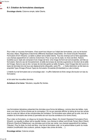 Cours Access

6.1. Création de formulaires classiques
Encodage clients: Colonne simple, table Clients.

Pour créer un nouveau formulaire, il faut avant tout cliquer sur l’objet des formulaires, puis sur le bouton
Nouveau (New). Regardons d'abord les différents Assistants disponibles. On choisit ensuite l’Assistant
Formulaire (Form Wizard). La table à utiliser est la table Clients. Tous les champs sont à faire apparaître.
Les champs apparaîtront en colonne (Columnar). Pour ce qui est du style, le choix est libre. Notons
toutefois qu'un style est composé d'une image de fond. Une image de fond est soit encastrée, soit liée au
formulaire. Dans le cas de l'encastrement, la taille de la base de donnée augmente en fonction de la taille
de l'image. Dans le cas du lien, la base de donnée garde sa taille d'origine, mais l'image liée doit suivre la
base de données lors de tous ses déplacements (disquette, autre PC, …). Cette distinction se fait dans la
propriété Type d'Image (Picture Type) du formulaire: Encastrée (Embedded) ou Liée (Linked).
L’intérêt d’un tel formulaire est un encodage aisé : il suffit d’atteindre la fiche vierge (5e bouton en bas du
formulaire)
et de saisir les nouvelles données.
Acheteurs d’un tome: Tabulaire, requête Rq Ventes.

Les formulaires tabulaires présentent les données sous forme de tableaux, comme dans les tables, mais
avec une mise en forme choisie par le concepteur. On va par exemple afficher le listing de tous les achats
avec le code de l’album et les coordonnées de l’acheteur. Ce formulaire sera utilisé par la suite, lors de la
création du formulaire des tomes (Il permettra de voir tous les acheteurs d'un tome choisi).
Pour créer ce formulaire, on clique sur le bouton Nouveau (New). On choisit l’Assistant Formulaire (Form
Wizard). La requête à utiliser est la requête Ventes. Les champs à utiliser sont [Code Tome], [Nom Client],
[Prénom Client] et [Téléphone]. Les données sont à trier par vente. Les champs apparaîtront en tableau
(Tabular). Pour le style, le choix est libre. Une fois le formulaire créé, on le personnalise à partir du mode
création (modification des couleurs, polices, largeur des zones de texte, …).
Encodage séries: Colonne simple.

22 sur 40

 