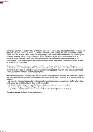 Cours Access

On va voir comment se partagent les 250 albums entre les 31 séries. Pour créer ce formulaire, on clique sur
le bouton Nouveau (New). On choisit l’Assistant Formulaire (Form Wizard). La table à utiliser est la table
Séries. Tous les champs sont à utiliser. On en profite pour ajouter la table Tomes et tous ses champs (sauf
peut-être le champ [Code Série] qui ne serait qu'une répétition). Ayant choisis des champs issus de
plusieurs tables, l'étape suivante nous propose de construire un formulaire à sous formulaire, ou un
formulaire lié à un autre formulaire. On choisit la première option. Les étapes suivants concernent la mise
en forme de ces formulaires.
Un autre méthode de construction plus personnalisée consiste à créer le formulaire en 3 étapes:
A) Il faut construire les fiches des séries. B) Il faut créer le listing de tous les tomes. C) Il faut incorporer ce
dernier formulaire dans le précédent. C’est toujours le champ [Code Série], lien entre les tables Séries et
Tomes, qui permet d’afficher les tomes appropriés.
Notons que le formulaire « Tomes d’une Série » figurant dans la base de données <08-9eArt.mdb> contient
une liste modifiable permettant d’atteindre l’enregistrement désiré. La construction de la liste modifiable se
fait ainsi:
- A la première étape de l'assistant on précise que l'on doit atteindre un enregistrement du formulaire basé
sur la valeur qui sera sélectionnée dans la liste modifiable.
- A la deuxième étape on précise que les champs à utiliser sont le code série et la série.
- A la troisième étape on précise la largeur des colonnes.
- La quatrième étape nous demande un nom pour l'étiquette (disons [Choix Code Série]).
Encodage ventes: Colonne simple, table Ventes.

24 sur 40

 