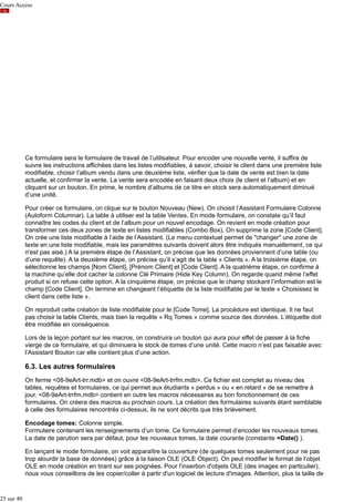 Cours Access

Ce formulaire sera le formulaire de travail de l’utilisateur. Pour encoder une nouvelle vente, il suffira de
suivre les instructions affichées dans les listes modifiables, à savoir, choisir le client dans une première liste
modifiable, choisir l’album vendu dans une deuxième liste, vérifier que la date de vente est bien la date
actuelle, et confirmer la vente. La vente sera encodée en faisant deux choix (le client et l’album) et en
cliquant sur un bouton. En prime, le nombre d’albums de ce titre en stock sera automatiquement diminué
d’une unité.
Pour créer ce formulaire, on clique sur le bouton Nouveau (New). On choisit l’Assistant Formulaire Colonne
(Autoform Columnar). La table à utiliser est la table Ventes. En mode formulaire, on constate qu’il faut
connaître les codes du client et de l’album pour un nouvel encodage. On revient en mode création pour
transformer ces deux zones de texte en listes modifiables (Combo Box). On supprime la zone [Code Client].
On crée une liste modifiable à l’aide de l’Assistant. (Le menu contextuel permet de "changer" une zone de
texte en une liste modifiable, mais les paramètres suivants doivent alors être indiqués manuellement, ce qui
n'est pas aisé.) A la première étape de l’Assistant, on précise que les données proviennent d’une table (ou
d’une requête). A la deuxième étape, on précise qu’il s’agit de la table « Clients ». A la troisième étape, on
sélectionne les champs [Nom Client], [Prénom Client] et [Code Client]. A la quatrième étape, on confirme à
la machine qu’elle doit cacher la colonne Clé Primaire (Hide Key Column). On regarde quand même l’effet
produit si on refuse cette option. A la cinquième étape, on précise que le champ stockant l’information est le
champ [Code Client]. On termine en changeant l’étiquette de la liste modifiable par le texte « Choisissez le
client dans cette liste ».
On reproduit cette création de liste modifiable pour le [Code Tome]. La procédure est identique. Il ne faut
pas choisir la table Clients, mais bien la requête « Rq Tomes » comme source des données. L’étiquette doit
être modifiée en conséquence.
Lors de la leçon portant sur les macros, on construira un bouton qui aura pour effet de passer à la fiche
vierge de ce formulaire, et qui diminuera le stock de tomes d’une unité. Cette macro n’est pas faisable avec
l’Assistant Bouton car elle contient plus d’une action.

6.3. Les autres formulaires
On ferme <08-9eArt-trr.mdb> et on ouvre <08-9eArt-trrfm.mdb>. Ce fichier est complet au niveau des
tables, requêtes et formulaires, ce qui permet aux étudiants « perdus » ou « en retard » de se remettre à
jour. <08-9eArt-trrfm.mdb> contient en outre les macros nécessaires au bon fonctionnement de ces
formulaires. On créera des macros au prochain cours. La création des formulaires suivants étant semblable
à celle des formulaires rencontrés ci-dessus, ils ne sont décrits que très brièvement.
Encodage tomes: Colonne simple.
Formulaire contenant les renseignements d’un tome. Ce formulaire permet d’encoder les nouveaux tomes.
La date de parution sera par défaut, pour les nouveaux tomes, la date courante (constante =Date() ).
En lançant le mode formulaire, on voit apparaître la couverture (de quelques tomes seulement pour ne pas
trop alourdir la base de données) grâce à la liaison OLE (OLE Object). On peut modifier le format de l’objet
OLE en mode création en tirant sur ses poignées. Pour l'insertion d'objets OLE (des images en particulier),
nous vous conseillons de les copier/coller à partir d'un logiciel de lecture d'images. Attention, plus la taille de

25 sur 40

 