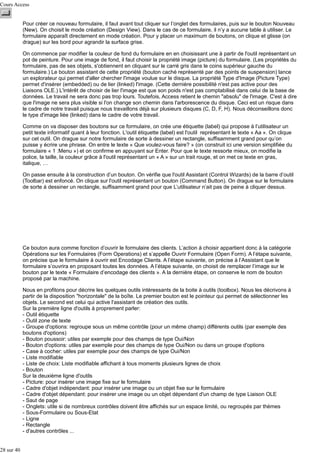 Cours Access
Pour créer ce nouveau formulaire, il faut avant tout cliquer sur l’onglet des formulaires, puis sur le bouton Nouveau
(New). On choisit le mode création (Design View). Dans le cas de ce formulaire, il n’y a aucune table à utiliser. Le
formulaire apparaît directement en mode création. Pour y placer un maximum de boutons, on clique et glisse (on
drague) sur les bord pour agrandir la surface grise.
On commence par modifier la couleur de fond du formulaire en en choisissant une à partir de l'outil représentant un
pot de peinture. Pour une image de fond, il faut choisir la propriété image (picture) du formulaire. (Les propriétés du
formulaire, pas de ses objets, s'obtiennent en cliquant sur le carré gris dans le coins supérieur gauche du
formulaire.) Le bouton assistant de cette propriété (bouton caché représenté par des points de suspension) lance
un explorateur qui permet d'aller chercher l'image voulue sur le disque. La propriété Type d'Image (Picture Type)
permet d'insérer (embedded) ou de lier (linked) l'image. (Cette dernière possibilité n'est pas active pour des
Liaisons OLE.) L'intérêt de choisir de lier l'image est que son poids n'est pas comptabilisé dans celui de la base de
données. Le travail ne sera donc pas trop lours. Toutefois, Access retient le chemin "absolu" de l'image. C'est à dire
que l'image ne sera plus visible si l'on change son chemin dans l'arborescence du disque. Ceci est un risque dans
le cadre de notre travail puisque nous travaillons déjà sur plusieurs disques (C, D, F, H). Nous déconseillons donc
le type d'image liée (linked) dans le cadre de votre travail.
Comme on va disposer des boutons sur ce formulaire, on crée une étiquette (label) qui propose à l’utilisateur un
petit texte informatif quant à leur fonction. L'outil étiquette (label) est l'outil représentant le texte « Aa ». On clique
sur cet outil. On drague sur notre formulaire de sorte à dessiner un rectangle, suffisamment grand pour qu’on
puisse y écrire une phrase. On entre le texte « Que voulez-vous faire? » (on construit ici une version simplifiée du
formulaire « 1 :Menu ») et on confirme en appuyant sur Enter. Pour que le texte ressorte mieux, on modifie la
police, la taille, la couleur grâce à l'outil représentant un « A » sur un trait rouge, et on met ce texte en gras,
italique, …
On passe ensuite à la construction d’un bouton. On vérifie que l'outil Assistant (Control Wizards) de la barre d’outil
(Toolbar) est enfoncé. On clique sur l'outil représentant un bouton (Command Button). On drague sur le formulaire
de sorte à dessiner un rectangle, suffisamment grand pour que L’utilisateur n’ait pas de peine à cliquer dessus.

Ce bouton aura comme fonction d’ouvrir le formulaire des clients. L’action à choisir appartient donc à la catégorie
Opérations sur les Formulaires (Form Operations) et s’appelle Ouvrir Formulaire (Open Form). A l’étape suivante,
on précise que le formulaire à ouvrir est Encodage Clients. A l’étape suivante, on précise à l’Assistant que le
formulaire s’ouvrira en proposant toutes les données. A l’étape suivante, on choisit de remplacer l’image sur le
bouton par le texte « Formulaire d’encodage des clients ». A la dernière étape, on conserve le nom de bouton
proposé par la machine.
Nous en profitons pour décrire les quelques outils intéressants de la boite à outils (toolbox). Nous les décrivons à
partir de la disposition "horizontale" de la boîte. Le premier bouton est le pointeur qui permet de sélectionner les
objets. Le second est celui qui active l'assistant de création des outils.
Sur la première ligne d'outils à proprement parler:
- Outil étiquette
- Outil zone de texte
- Groupe d'options: regroupe sous un même contrôle (pour un même champ) différents outils (par exemple des
boutons d'options)
- Bouton poussoir: utiles par exemple pour des champs de type Oui/Non
- Bouton d'options: utiles par exemple pour des champs de type Oui/Non ou dans un groupe d'options
- Case à cocher: utiles par exemple pour des champs de type Oui/Non
- Liste modifiable
- Liste de choix: Liste modifiable affichant à tous moments plusieurs lignes de choix
- Bouton
Sur la deuxième ligne d'outils
- Picture: pour insérer une image fixe sur le formulaire
- Cadre d'objet indépendant: pour insérer une image ou un objet fixe sur le formulaire
- Cadre d'objet dépendant: pour insérer une image ou un objet dépendant d'un champ de type Liaison OLE
- Saut de page
- Onglets: utile si de nombreux contrôles doivent être affichés sur un espace limité, ou regroupés par thèmes
- Sous-Formulaire ou Sous-Etat
- Ligne
- Rectangle
- d'autres contrôles ...
28 sur 40

 