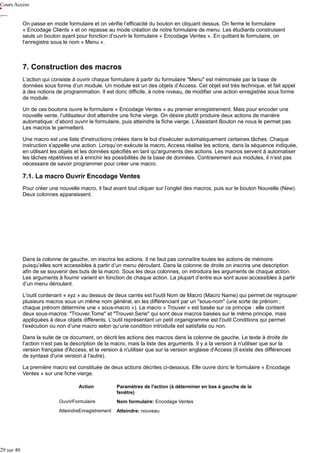 Cours Access
On passe en mode formulaire et on vérifie l’efficacité du bouton en cliquant dessus. On ferme le formulaire
« Encodage Clients » et on repasse au mode création de notre formulaire de menu. Les étudiants construisent
seuls un bouton ayant pour fonction d’ouvrir le formulaire « Encodage Ventes ». En quittant le formulaire, on
l’enregistre sous le nom « Menu ».

7. Construction des macros
L’action qui consiste à ouvrir chaque formulaire à partir du formulaire "Menu" est mémorisée par la base de
données sous forme d’un module. Un module est un des objets d’Access. Cet objet est très technique, et fait appel
à des notions de programmation. Il est donc difficile, à notre niveau, de modifier une action enregistrée sous forme
de module.
Un de ces boutons ouvre le formulaire « Encodage Ventes » au premier enregistrement. Mais pour encoder une
nouvelle vente, l’utilisateur doit atteindre une fiche vierge. On désire plutôt produire deux actions de manière
automatique: d’abord ouvrir le formulaire, puis atteindre la fiche vierge. L’Assistant Bouton ne nous le permet pas.
Les macros le permettent.
Une macro est une liste d'instructions créées dans le but d'exécuter automatiquement certaines tâches. Chaque
instruction s'appelle une action. Lorsqu’on exécute la macro, Access réalise les actions, dans la séquence indiquée,
en utilisant les objets et les données spécifiés en tant qu'arguments des actions. Les macros servent à automatiser
les tâches répétitives et à enrichir les possibilités de la base de données. Contrairement aux modules, il n’est pas
nécessaire de savoir programmer pour créer une macro.

7.1. La macro Ouvrir Encodage Ventes
Pour créer une nouvelle macro, il faut avant tout cliquer sur l’onglet des macros, puis sur le bouton Nouvelle (New).
Deux colonnes apparaissent.

Dans la colonne de gauche, on inscrira les actions. Il ne faut pas connaître toutes les actions de mémoire
puisqu’elles sont accessibles à partir d’un menu déroulant. Dans la colonne de droite on inscrira une description
afin de se souvenir des buts de la macro. Sous les deux colonnes, on introduira les arguments de chaque action.
Les arguments à fournir varient en fonction de chaque action. La plupart d’entre eux sont aussi accessibles à partir
d’un menu déroulant.
L'outil contenant « xyz » au dessus de deux carrés est l'outil Nom de Macro (Macro Name) qui permet de regrouper
plusieurs macros sous un même nom général, en les différenciant par un "sous-nom" (une sorte de prénom ;
chaque prénom détermine une « sous-macro »). La macro « Trouver » est basée sur ce principe : elle contient
deux sous-macros: "Trouver.Tome" et "Trouver.Serie" qui sont deux macros basées sur le même principe, mais
appliquées à deux objets différents. L'outil représentant un petit organigramme est l'outil Conditions qui permet
l’exécution ou non d’une macro selon qu’une condition introduite est satisfaite ou non.
Dans la suite de ce document, on décrit les actions des macros dans la colonne de gauche. Le texte à droite de
l’action n’est pas la description de la macro, mais la liste des arguments. Il y a la version à n'utiliser que sur la
version française d'Access, et la version à n'utiliser que sur la version anglaise d'Access (Il existe des différences
de syntaxe d'une version à l'autre).
La première macro est constituée de deux actions décrites ci-dessous. Elle ouvre donc le formulaire « Encodage
Ventes » sur une fiche vierge.
Action

Paramètres de l'action (à déterminer en bas à gauche de la
fenêtre)

OuvrirFormulaire
AtteindreEnregistrement

29 sur 40

Nom formulaire: Encodage Ventes
Atteindre: nouveau

 