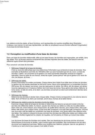 Cours Access

Les relations entre les objets, et leurs fonctions, sont représentées de manière simplifiée dans l’illustration
ci-dessus. Les macros n’y sont pas représentées, car elles ne remplissent aucune fonction affectant l’organisation
d’une base de données Access.

1.2. Conception ou modification d'une base de données
Dans une base de données relationnelle, telle qu'une base Access, les données sont regroupées, par entités, dans
des tables. Pour qu'Access associe correctement les données réparties dans les tables, les liaisons entre les
différents sujets doivent être précisées.
Pour concevoir une base de données
1. Définissez l'objectif de la base de données.
C'est au cours de cette phase que vous déterminez l'information que contiendra la base de données: Nos
exemples et illustrations sont tirés de <08-9eArt.mdb> qui sera l’exemple type lors du cours. La base de
données « 9eArt » se concentre sur la gestion d’un stock de bandes dessinées vendues en magasin
spécialisé. Dans le cadre de vos travaux, évitez les sujets "passe-partout" tels que la gestion d'un stock de
vins, de disques, de livres, ....
2. Définissez les tables.
Divisez l'information en entités principales. Chaque thème fera l'objet d'une table dans la base de données:
La gestion de nos bandes dessinées se fait tome à tome. Nous nous restreignons à un ensemble d’environ
250 tomes. Afin de classer ces tomes, nous les regroupons en séries. De même, afin de classer ces séries,
nous les regroupons en 8 maisons d’édition dont sont issus les tomes. Nous gérons les sorties d’albums: le
tome vendu, la date de vente, et le client. Les données concernant ce client sont entièrement décrites dans
la table Clients.
3. Définissez les champs.
Déterminez les données à stocker dans chaque table. Chaque champ correspondra à une colonne dans la
table. Nom et Prénom du client, par exemple, seront deux champs de la table Clients.
4. Définissez les relations entre les données et entre les tables.
Examinez chaque table de la base de données et déterminez les liaisons qui peuvent exister entre les
données des différentes tables. Au besoin, ajoutez des champs aux tables ou créez de nouvelles tables.
Dans notre cas, il faut indiquer, pour chaque tome, de quelle série il est issu; pour chaque série, chez quel
éditeur elle paraît; pour chaque vente, à quel tome elle correspond, et à quel client elle correspond. Une fois
que vous avez créé les tables qui constituent une base de données, vous devez définir des relations entre
ces tables. Ces relations indiquent à Access comment les données des différentes tables sont reliées entre
elles ; elles facilitent également la création de requêtes, de formulaires et d'états qui incluent des tables
multiples.
Les structures de bases de données sont variées. Des cas classiques de structures sont les structures
hiérarchiques et structures en étoiles, mais d’autres types sont possibles. Des combinaisons de ces deux
structures sont également permises. Méfiez-vous toutefois des relations cycliques: dans le cas général, il
n’existe qu’un seul chemin pour passer d’une table à l’autre.

3 sur 40

 