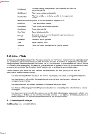 Cours Access

FindRecord

Trouve le premier enregistrement qui correspond au critère de
recherche spécifié.

GoToRecord

Atteint un enregistrement spécifié.

GoToControl

Atteint le contrôle ou le champ spécifié de l'enregistrement
courant.

Maximize/Minimize Agrandit ou réduit la fenêtre de l'objet en cours.
OpenForm

Ouvre le formulaire spécifié.

OpenQuery

Ouvre et exécute la requête spécifiée.

OpenReport

Ouvre l'état spécifié.

OpenTable

Ouvre la table spécifiée.

RunApp

Exécute la ligne de commande spécifiée, par exemple pour
ouvrir le logiciel Excel.

RunMacro

Exécute la macro spécifiée.

Save

Sauve l'objet en cours.

SetValue

Définit une valeur spécifiée pour le contrôle spécifié.

...

...

8. Création d’états
Un état est un objet de base de données Access qui présente des informations mises en forme et organisées selon
nos spécifications, par exemple des récapitulatifs de ventes, des listes de numéros de téléphone ou des étiquettes
pour publipostage. Les états de la base de données "9e Art" sont tous créés à l’aide des Assistants. Ils sont ensuite
modifiés afin d'être personnalisés. Par exemple, on enlève la date en anglais qui se trouve en bas de chaque page,
on joue sur les propriétés "Can Grow/Can Shrink" des contrôle, on améliore l'ergonomie de la page,...
Il existe différents types d'états: les états colonnes, les états tableaux, les états graphiques, les états de
publipostage, les états de regroupement.
Les états colonnes affichent les valeurs des champs les unes sous les autres, un enregistrement à la fois.
Les états tabulaires affichent les données telles que dans une table: les champs en colonnes, les
enregistrements en lignes.
Les états graphiques affichent les données sous formes de graphiques variés.
Les états de publipostage permettent l'impression des données sur des étiquettes autocollantes ou sur des
enveloppes.
Les états anciennement appelés de regroupement sont des états tabulaires pour lesquels sont calculés pour
certains groupes de données des sommes, moyennes, comptes, … Les réponses données aux questions de
l'Assistant amènent à la distinction entre état tabulaire et état de regroupement.

8.1. Les états publipostages
Etat Etiquettes: basé sur la table Clients.

32 sur 40

 