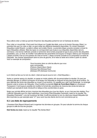 Cours Access

Nous allons créer un état qui permet d'imprimer des étiquettes portant le nom et l'adresse de clients.
Pour créer un nouvel état, il faut avant tout cliquer sur l’onglet des états, puis sur le bouton Nouveau (New). La
première fois que l’on crée un état, on peut visiter les différents Assistants disponibles. On choisit l’Assistant
Etiquettes (Label Wizard). La table à utiliser est la table Clients. La première étape suivante consiste à choisir le
type d’étiquettes utilisées. Mais les types ne correspondent pas toujours aux étiquettes disponibles dans le
commerce. Une bonne méthode consiste à rechercher dans la liste proposée le type le plus proche des étiquettes
possédées, puis, au final, de modifier manuellement les paramètres de longueur et largeur obtenus par l’Assistant.
L’étape suivante n’est qu’une question de mise en forme. L‘étape suivante consiste en la composition du texte de
l’étiquette : les champs apparaissent dans la zone de gauche, et le reste du texte est à entrer à partir du clavier.
Voici un exemple de composition :
Vous trouverez dans ce colis les albums que vous
avez commandés.
{Prénom Client} {Nom Client}
{Adresse No} {Adresse Rue}
{Adresse CP} {Adresse Commune}
Le tri (Sort) se fera sur le nom du client. L’état est sauvé sous le nom « Etat Etiquettes ».
Après un premier aperçu du résultat, on passe en mode création afin de personnaliser le résultat. On peut par
exemple allonger ou rétrécir la longueur et la largeur de l’étiquette en draguant le long des bords de la surface. On
peut délimiter les bords des étiquettes au moyen d’une bordure. On appelle pour cela l’outil Rectangle. Le rectangle
dessiné voile le contenu de l’étiquette. Il faut modifier la propriété Style de Fond (Back Style) en choisissant
Transparent. Il est toujours possible de modifier le format des caractères de chacune des zones de texte (en
mettant par exemple le texte introductif en italique et les coordonnées en gras).
Notez que cet état affiche (et donc imprime) des étiquettes pour tous les clients, ce qui n'est pas très réaliste. Pour
n'afficher l'étiquette que d'un client spécifique, nous avons l'Etat Etiquettes Parametre, basé sur la requête "Rq
Etiquettes Parametre". Lors de l'ouverture de l'état, il suffit de préciser le nom du client pour lequel l'étiquette doit
être imprimée (ou par exemple saisir "a*" pour avoir tous les clients dont le nom commence par a).

8.2. Les états de regroupements
L’Assistant Etat (Report Wizard) sert à organiser les données en groupes. On peut calculer la somme de chaque
groupe et celle de tous les groupes.
Etat Ventes du mois: basé sur la requête "Rq Ventes Mois".

33 sur 40

 