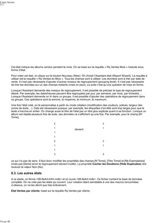 Cours Access

Cet état indique les albums vendus pendant le mois. On se base sur la requête « Rq Ventes Mois » traduite sous
forme d’état.
Pour créer cet état, on clique sur le bouton Nouveau (New). On choisit l’Assistant état (Report Wizard). La requête à
utiliser est la requête « Rq Ventes du Mois ». Tous les champs sont à utiliser. Les données sont à trier par date de
vente. Il n’est pas nécessaire d’ajouter d’autres niveaux de regroupement (grouping level). Il n’est pas nécessaire
de trier les données sur un des champs restants (mais on peut). La suite n’est qu’une question de mise en forme.
Lorsque l’Assistant demande des niveaux de regroupement, il est possible de préciser le type de regroupement
désiré. Par exemple, les dates/heures peuvent être regroupées par jour, par semaine, par mois, par trimestre, ...
Lorsque l’Assistant demande un tri dans un groupe, il est possible d’ajouter des opérations de regroupement dans
ce groupe. Ces opérations sont la somme, la moyenne, le minimum, le maximum.
Une fois l’état créé, on le personnalise à partir du mode création (modification des couleurs, polices, largeur des
zones de texte,...). Cela est nécessaire puisque, par exemple, les étiquettes d’en-tête sont trop larges pour que le
texte s’inscrive en entier. On change aussi le titre de l’état par un titre plus explicite quant à sa fonction. Lorsque un
album est répété plusieurs fois de suite, ses données ne s’affichent qu’une fois. Par exemple, pour le champ [N°
Tome],
2
1

2

devient

1

1
1
2

2

1

1

1
3

3

ce qui n'a pas de sens. Il faut donc modifier les propriétés des champs [N°Tome], [Titre Tome] et [Nb Exemplaires]
(mais pas [Série] sinon le regroupement devient inutile). La propriété Cacher les Doublons (Hide Duplicates) doit
recevoir la valeur Non (No).

8.3. Les autres états
A ce stade, on ferme <08-9eArt-trrfm.mdb> et on ouvre <08-9eArt.mdb>. Ce fichier contient la base de données
complète. On ne crée pas les états qui suivent. Leur création étant semblable à une des macros rencontrées
ci-dessus, on ne les décrit que très brièvement.
Etat Ventes par clients: basé sur la requête Rq Ventes par clients.

34 sur 40

 