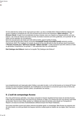 Cours Access

On trie cette fois les ventes en les regroupant par client. Les deux contrôles [Nom Client] et [Prénom Client] sont
rendus invisibles et remplacés par une zone de texte dont la source est l’expression =[Nom Client] & ", " &
[Prénom Client]. Il s'agit d'une concaténation de deux champs, avec une virgule et un espace entre le nom et le
prénom : les noms de champs sont entre crochets, les textes invariants sont entre guillemets, et le symbole "&" est
utilisé comme opérateur de concaténation.
Dans les sous-groupes, les tomes sont triés selon la série, puis le numéro du tome.
Dans le pied de groupe [Nom Client], la formule =Compte([N°Tome]) (=Count([N°Tome])) calcule le nombre
d’achats par client. Pour expliquer ce compte, la source de la zone de texte du pied de groupe reçoit l’expression
="Nombre d'achats pour "&[Prénom Client]&" "&[Nom Client]&":" (cette expression peut être obtenue à l’aide
du générateur d’expressions; le symbole "=" doit cependant être mis manuellement).
Etat Catalogue des Editeurs: basé sur la requête "Rq Catalogue des Editeurs".

Les enregistrements sont regroupés selon l’éditeur, puis selon la série. Le tri se fait ensuite sur le champ [N°Tome].
Comme pour les formulaires précédents, les modifications du formulaire ne concernent que la mise en forme des
contrôles: position, longueur, bordure, police, concaténation de champs, ...

9. L'outil de compactage Access
Pour des performances optimales, vous devez compacter et réparer régulièrement les bases de données Access.
Faites cela par exemple lorsque vous avez fini de construire un objet, ou à chaque fois que vous fermez votre base
de données. Dans le menu Outils, pointez sur Utilitaires de base de données, puis cliquez sur Compacter et
Réparer une base de données (Tools/Database Utilities/Compact And Repair Database).
Vous serez peut-être surpris de la place mémoire récupérée après un compactage. Mais Access ne supprime rien
de votre travail, et ne fait que libérer de l'espace mémoire inutilisé après la création de vos objets. Rien n'est donc
perdu.

35 sur 40

 