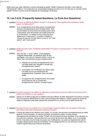 Cours Access
Notez aussi que cette méthode a comme avantage de garder "lisible" la base de données; il est inutile de
"décompacter" celle-ci. Il ne s'agit pas d'un compactage classique au sens où on ne crée pas un nouveau fichier
appelé "archive" (comme avec les logiciels de compactage, tel Winzip).

10. Les F.A.Q. (Frequently Asked Questions, La Foire Aux Questions)
1. question: Comment se définit une relation de type "un à plusieurs"? Que signifient les expressions "table
parent" et "table enfant"?
solution:

A un enregistrement de la table parent correspondent
plusieurs enregistrements dans la table enfant. Voici
une simulation la clé primaire de la table parent est le
"code parent" et la clé primaire de la table enfant est
le "code enfant". Le champ commun dans les deux
tables est le "code parent". La relation s'établit en
cliquant de gauche à droite (dans ce cas-ci), de "code
parent" vers "code parent"

2. question: Quelle est cette notion "d'Intégrité référentielle"? Pourquoi ne vois-je pas les "1" et les "infinis" sur ma
relation?
solution:

Pour voir les "1" et les "infinis", il faut appliquer
l'intégrité référentielle. On bénéficie alors de ses
avantages, mais ceux-ci s'avèrent parfois, surtout au
début, des inconvénients: Access empêche alors
a. d'ajouter de nouveaux enregistrements dans
une table reliée pour laquelle il n'existe pas
d'enregistrement "parent",
b. de procéder à la modification de valeurs dans
une table source qui entraînerait des
enregistrements "orphelins" dans une table
reliée,
c. de supprimer des enregistrements d'une table
source dans le cas où il existe des
enregistrements "enfants" correspondants.

3. question: Comment supprimer ces tables non désirées qui apparaissent dans les relations à l'ouverture de la
fenêtre des relations ou des requêtes?
solution: Cliquer sur la table et appuyer sur Delete n'est pas suffisant; la table réapparaît à l'ouverture suivante.
Pour la supprimer définitivement, il faut, dans la fenêtre des relations, d'abord supprimer toutes les
relations impliquant cette table (cliquer bien précisément sur le lien), puis la table concernée.

4. question: Pourquoi dois-je me contenter d'un "mini-encodage" après la création de mes tables? N'est-il pas
plus efficace d'encoder directement toutes les données?
solution: Lorsque les tables et les relations sont créées, on encode une douzaine d'enregistrements par table.
Après le "mini-encodage", on crée les requêtes, formulaires et états. Un petit nombre
d'enregistrement permettra de vérifier "à l'oeil" s'ils fournissent les bons résultats. Si les résultats ne
sont pas ceux attendus, cela peut être dû à une erreur de structure des tables, où à un encodage
erroné. Il est alors encore temps de passer aux modifications. Les autres enregistrements seront
encodés ultérieurement dans les formulaires. Un encodage terminé sur une structure à revoir et à
modifier signifie beaucoup d'heures de perdues.

36 sur 40

 