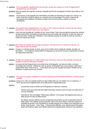 Cours Access

5. question: Pour sauvegarder régulièrement mes données, je dois donc cliquer sur l'outil "enregistrement"
représenté par une disquette?
problème: Sous la plupart des logiciels, le bouton disquette permet de sauvegarder le fichier dans l'état où il se
trouve.
solution:

Sous Access, la sauvegarde des informations encodées se fait lorsqu'on passe d'un champ à un
autre. Il est donc inutile de cliquer sur ce bouton lors de l'encodage. Par contre, il permet de
sauvegarder les requêtes, formulaires et états à tout moment de leur création ou de leur
modification.

6. question: J'ai supprimé des enregistrements. Il y a donc un "trou" dans la suite des nombres de mon champ
autonumber. Comment mettre à jour ces valeurs?
solution: Il est n'est pas possible de "combler ce trou" sous Access. Cela n'est pas gênant puisque les champs
de type autonumber s'emploient exclusivement pour des codes clés primaires, et que ces codes ne
doivent pas êtres visibles par l'utilisateur. Il est toutefois possible de rectifier la suite de nombres à
l'aide d'un export vers Excel.

7. question: Mon critère de requête est une longue expression. Comment le voir en entier sans donner une
largeur démesurée à la cellule?
solution: Il existe un outil très simple, le zoom, pour voir le contenu d'une cellule de requête, de table, de
formulaire, ... On l'obtient en faisant MAJ+F2 (Appuyez sur la touche F2 tout en maintenant la touche
de majuscules enfoncée.)

8. question: Je teste une requête avec un critère simple, bien choisi pour me fournir des résultats. Pourquoi la
requête me donne-t-elle alors 0 résultat?
solution: La cause est très fréquemment une simple faute d'orthographe, soit dans le critère, soit dans
l'encodage des données. Vérifiez les mots au pluriel, l'orthographe des noms propres, tapez bien 1
espace entre deux mots et non 2, ... Il est même arrivé qu'une requête fournisse 0 résultat car les
étudiants n'avaient encore rien encodé...

9. question: Pourquoi ma requête multitable ne me donne-t-elle pas tous les résultats attendus, ou même pas de
résultat?
problème: Lorsque l'on crée une requête portant sur deux tables liées par une relation de un à plusieurs, il
arrive que tous les enregistrements de la table parent n'apparaissent pas.
solution:

La première chose à vérifier est l'orthographe (cf réponse ci-dessus).
Vérifiez aussi que le lien soit bien établi entre deux champs communs (pas une date avec un
nom par exemple).
Peut-être le "mini encodage" n'était-il pas suffisant. Y-a-t'il assez d'enregistrements dans la
table parent? Et dans la table enfant?
Par défaut, Access n'affiche que les enregistrements parents qui ont un équivalent dans la
table enfant. Pour afficher tous les parents, même ceux sans enfant, il faut faire appel à la
propriété de jonction (Join Properties) en double-cliquant sur la relation et en appuyant sur le
bouton Type de joint... (Joint Type...). Dans la boite affichée, vous sélectionnez la deuxième
option (la troisième option pour afficher plutôt les enregistrements enfants ET les orphelins).

37 sur 40

 