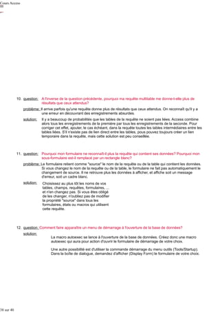 Cours Access

10. question: A l'inverse de la question précédente, pourquoi ma requête multitable me donne-t-elle plus de
résultats que ceux attendus?
problème: Il arrive parfois qu'une requête donne plus de résultats que ceux attendus. On reconnaît qu'il y a
une erreur en découvrant des enregistrements absurdes.
solution:

Il y a beaucoup de probabilités que les tables de la requête ne soient pas liées. Access combine
alors tous les enregistrements de la première par tous les enregistrements de la seconde. Pour
corriger cet effet, ajouter, le cas échéant, dans la requête toutes les tables intermédiaires entre les
tables liées. S'il n'existe pas de lien direct entre les tables, pous pouvez toujours créer un lien
temporaire dans la requête, mais cette solution est peu conseillée.

11. question: Pourquoi mon formulaire ne reconnaît-il plus la requête qui contient ses données? Pourquoi mon
sous-formulaire est-il remplacé par un rectangle blanc?
problème: Le formulaire retient comme "source" le nom de la requête ou de la table qui contient les données.
Si vous changez le nom de la requête ou de la table, le formulaire ne fait pas automatiquement le
changement de source. Il ne retrouve plus les données à afficher, et affiche soit un message
d'erreur, soit un cadre blanc.
solution:

Choisissez au plus tôt les noms de vos
tables, champs, requêtes, formulaires, ...
et n'en changez pas. Si vous êtes obligé
de les changer, n'oubliez pas de modifier
la propriété "source" dans tous les
formulaires, états ou macros qui utilisent
cette requête.

12. question: Comment faire apparaître un menu de démarrage à l'ouverture de la base de données?
solution:

La macro autoexec se lance à l'ouverture de la base de données. Créez donc une macro
autoexec qui aura pour action d'ouvrir le formulaire de démarrage de votre choix.
Une autre possibilité est d'utiliser la commande démarrage du menu outils (Tools/Startup).
Dans la boîte de dialogue, demandez d'afficher (Display Form) le formulaire de votre choix.

38 sur 40

 