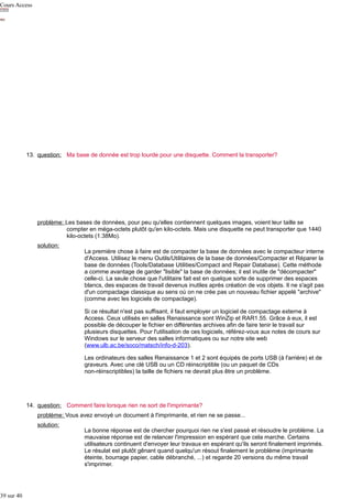 Cours Access

13. question: Ma base de donnée est trop lourde pour une disquette. Comment la transporter?

problème: Les bases de données, pour peu qu'elles contiennent quelques images, voient leur taille se
compter en méga-octets plutôt qu'en kilo-octets. Mais une disquette ne peut transporter que 1440
kilo-octets (1.38Mo).
solution:

La première chose à faire est de compacter la base de données avec le compacteur interne
d'Access. Utilisez le menu Outils/Utilitaires de la base de données/Compacter et Réparer la
base de données (Tools/Database Utilities/Compact and Repair Database). Cette méthode
a comme avantage de garder "lisible" la base de données; il est inutile de "décompacter"
celle-ci. La seule chose que l'utilitaire fait est en quelque sorte de supprimer des espaces
blancs, des espaces de travail devenus inutiles après création de vos objets. Il ne s'agit pas
d'un compactage classique au sens où on ne crée pas un nouveau fichier appelé "archive"
(comme avec les logiciels de compactage).
Si ce résultat n'est pas suffisant, il faut employer un logiciel de compactage externe à
Access. Ceux utilisés en salles Renaissance sont WinZip et RAR1.55. Grâce à eux, il est
possible de découper le fichier en différentes archives afin de faire tenir le travail sur
plusieurs disquettes. Pour l'utilisation de ces logiciels, référez-vous aux notes de cours sur
Windows sur le serveur des salles informatiques ou sur notre site web
(www.ulb.ac.be/soco/matsch/info-d-203).
Les ordinateurs des salles Renaissance 1 et 2 sont équipés de ports USB (à l'arrière) et de
graveurs. Avec une clé USB ou un CD réinscriptible (ou un paquet de CDs
non-réinscriptibles) la taille de fichiers ne devrait plus être un problème.

14. question: Comment faire lorsque rien ne sort de l'imprimante?
problème: Vous avez envoyé un document à l'imprimante, et rien ne se passe...
solution:

39 sur 40

La bonne réponse est de chercher pourquoi rien ne s'est passé et résoudre le problème. La
mauvaise réponse est de relancer l'impression en espérant que cela marche. Certains
utilisateurs continuent d'envoyer leur travaux en espérant qu'ils seront finalement imprimés.
Le résulat est plutôt gênant quand quelqu'un résout finalement le problème (imprimante
éteinte, bourrage papier, cable débranché, ...) et regarde 20 versions du même travail
s'imprimer.

 