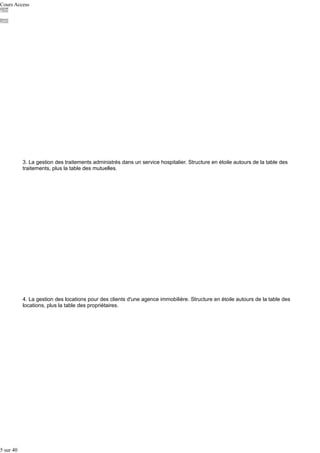 Cours Access

3. La gestion des traitements administrés dans un service hospitalier. Structure en étoile autours de la table des
traitements, plus la table des mutuelles.

4. La gestion des locations pour des clients d'une agence immobilière. Structure en étoile autours de la table des
locations, plus la table des propriétaires.

5 sur 40

 