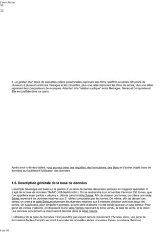 Cours Access

5. La gestion d'un stock de cassettes vidéos personnelles reprenant des films, téléfilms et séries. Structure de
plusieurs à plusieurs entre les métrages et les cassettes, plus une table reprenant les titres de séries, plus une table
reprenant les compositeurs de musiques. Attention à la "relation cyclique" entre Metrages, Series et Compositeurs!
Elle est justifiée dans ce cas-ci.

Après avoir créé des tables, vous pouvez créer des requêtes, des formulaires, des états et d'autres objets base de
données qui faciliteront l'utilisation des données.

1.5. Description générale de la base de données
L’exemple développé est basé sur la gestion d’un stock de bandes dessinées vendues en magasin spécialisé. Il
s’agit de la base de données "9eArt" (<08-9eArt.mdb>). On se restreindra à un ensemble d’environ 250 tomes, que
l’on appellera aussi parfois « albums », décrits dans la table Tomes. Afin de classer ces tomes, on créera une table
Séries reprenant les données relatives aux 31 séries composées par les tomes. De même, afin de classer ces
séries, on créera la table Editeurs reprenant les données relatives aux 8 maisons d’édition dont sont issus les
tomes. On supposera, pour simplifier l’exemple, qu’une série d’albums n’a été éditée que par un seul éditeur. Pour
gérer les ventes d’albums, on disposera d’une table Ventes reprenant le tome vendu, la date de vente, et le client.
Les données concernant ce client seront décrites dans la table Clients.
L’utilisateur de la base de données n’est peut-être pas expert dans le maniement d'Access. Ainsi, une série de
formulaires faciles d’emploi serviront à encoder les nouvelles séries, nouveaux tomes, nouveaux clients et

6 sur 40

 