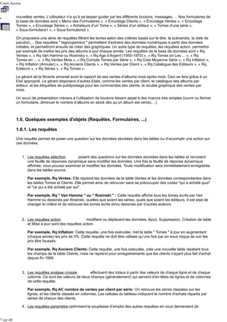 Cours Access
nouvelles ventes. L’utilisateur n’a qu’à se laisser guider par les différents boutons, messages, ... Nos formulaires de
la base de données sont « Menu des Formulaires », « Encodage Clients », « Encodage Ventes », « Encodage
Tomes », « Encodage Séries », « Acheteurs d’un Tome », « Séries d’un éditeur », « Tomes d’une série »,
« Sous-formulaire1 », « Sous-formulaire2 ».
On proposera une série de requêtes filtrant les tomes selon des critères basés sur le titre, le scénariste, la date de
parution,... Des requêtes " regroupement " permettent d'extraire des données numériques à partir des données
initiales, et permettront ensuite de créer des graphiques. Un autre type de requêtes, les requêtes action, permettra
par exemple de mettre les prix des albums à jour chaque année. Les requêtes de la base de données sont « Rq
Ventes », « Rq Van Hamme ou Rosinsky », « Rq Age d’Argent (1955-1970) », « Rq Tomes en Les ... », « Rq
Tomes en ... », « Rq Ventes Mois », « Rq Compte Tomes par Série », « Rq Cote Moyenne Série », « Rq Inflation »,
« Rq Inflation (Annuler) », « Rq Anciens Clients », « Rq Ventes par Client », « Rq Catalogue des Editeurs », « Rq
Editeurs », « Rq Séries », « Rq Tomes ».
Le gérant de la librairie aimerait avoir le rapport de ses ventes d’albums mois après mois. Ceci se fera grâce à un
Etat approprié. Le gérant disposera d’autres Etats, comme les ventes par client, le catalogue des albums par
éditeur, et les étiquettes de publipostage pour les commandes des clients, le double graphique des ventes par
mois.
Un souci de présentation mènera à l’utilisation de boutons faisant appel à des macros très simples (ouvrir ou fermer
un formulaire, diminuer le nombre d’albums en stock dès qu’un album est vendu, ..).

1.6. Quelques exemples d'objets (Requêtes, Formulaires, ...)
1.6.1. Les requêtes
Une requête permet de poser une question sur les données stockées dans les tables ou d’accomplir une action sur
ces données.

1. Les requêtes sélection
posent des questions sur les données stockées dans les tables et renvoient
une feuille de réponses dynamique sans modifier les données. Une fois la feuille de réponse dynamique
affichée, vous pouvez examiner et modifier les données. Toute modification sera immédiatement enregistrée
dans les tables source.
Par exemple, Rq Ventes: Elle reprend les données de la table Ventes et les données correspondantes dans
les tables Tomes et Clients. Elle permet ainsi de retrouver sans se préoccuper des codes "qui a acheté quoi"
et "ce qui a été acheté par qui".
Par exemple, Rq " Van Hamme " ou " Rosinski " : Cette requête affiche tous les tomes écrits par Van
Hamme ou dessinés par Rosinski, quelles que soient les séries, quels que soient les éditeurs. Il est aisé de
changer le critère et de retrouver les tomes écrits et/ou dessinés par d’autres auteurs.

2. Les requêtes action
modifient ou déplacent les données. Ajout, Suppression, Création de table
et Mise à jour sont des requêtes action.
Par exemple, Rq Inflation: Cette requête, une fois exécutée, met la table " Tomes " à jour en augmentant
(chaque année) les prix de 5%. Cette requête ne doit être utilisée qu’une fois par an sous risque de voir les
prix être faussés.
Par exemple, Rq Anciens Clients: Cette requête, une fois exécutée, crée une nouvelle table répétant tous
les champs de la table Clients, mais ne reprend pour enregistrements que les clients n'ayant plus fait d'achat
depuis fin 1999.

3. Les requêtes analyse croisée
effectuent des totaux à partir des valeurs de chaque ligne et de chaque
colonne. Ce sont les valeurs de deux champs (généralement) qui servent d'en-têtes de lignes et de colonnes
de cette requête.
Par exemple, Rq AC nombre de ventes par client par série: On retrouve les séries classées sur les
lignes, et les clients classés en colonnes. Les cellules du tableau indiquent le nombre d'achats répartis par
séries de chacun des clients.
4. Les requêtes paramètre optimisent la souplesse d’emploi des autres requêtes en vous demandant de
7 sur 40

 