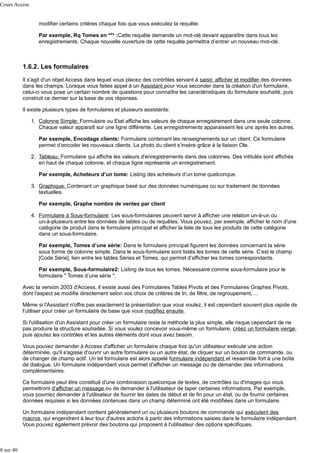 Cours Access
modifier certains critères chaque fois que vous exécutez la requête.
Par exemple, Rq Tomes en *** :Cette requête demande un mot-clé devant apparaître dans tous les
enregistrements. Chaque nouvelle ouverture de cette requête permettra d’entrer un nouveau mot-clé.

1.6.2. Les formulaires
Il s'agit d'un objet Access dans lequel vous placez des contrôles servant à saisir, afficher et modifier des données
dans les champs. Lorsque vous faites appel à un Assistant pour vous seconder dans la création d'un formulaire,
celui-ci vous pose un certain nombre de questions pour connaître les caractéristiques du formulaire souhaité, puis
construit ce dernier sur la base de vos réponses.
Il existe plusieurs types de formulaires et plusieurs assistants:
1. Colonne Simple: Formulaire ou Etat affiche les valeurs de chaque enregistrement dans une seule colonne.
Chaque valeur apparaît sur une ligne différente. Les enregistrements apparaissent les uns après les autres.
Par exemple, Encodage clients: Formulaire contenant les renseignements sur un client. Ce formulaire
permet d’encoder les nouveaux clients. La photo du client s’insère grâce à la liaison Ole.
2. Tableau: Formulaire qui affiche les valeurs d'enregistrements dans des colonnes. Des intitulés sont affichés
en haut de chaque colonne, et chaque ligne représente un enregistrement.
Par exemple, Acheteurs d’un tome: Listing des acheteurs d’un tome quelconque.
3. Graphique: Contenant un graphique basé sur des données numériques ou sur traitement de données
textuelles.
Par exemple, Graphe nombre de ventes par client
4. Formulaire à Sous-formulaire: Les sous-formulaires peuvent servir à afficher une relation un-à-un ou
un-à-plusieurs entre les données de tables ou de requêtes. Vous pouvez, par exemple, afficher le nom d'une
catégorie de produit dans le formulaire principal et afficher la liste de tous les produits de cette catégorie
dans un sous-formulaire.
Par exemple, Tomes d’une série: Dans le formulaire principal figurent les données concernant la série
sous forme de colonne simple. Dans le sous-formulaire sont listés les tomes de cette série. C’est le champ
[Code Série], lien entre les tables Séries et Tomes, qui permet d’afficher les tomes correspondants.
Par exemple, Sous-formulaire2: Listing de tous les tomes. Nécessaire comme sous-formulaire pour le
formulaire " Tomes d’une série ".
Avec la version 2003 d'Access, il existe aussi des Formulaires Tables Pivots et des Formulaires Graphes Pivots,
dont l'aspect se modifie directement selon vos choix de critères de tri, de filtre, de regroupement, ...
Même si l'Assistant n'offre pas exactement la présentation que vous voulez, il est cependant souvent plus rapide de
l'utiliser pour créer un formulaire de base que vous modifiez ensuite.
Si l'utilisation d'un Assistant pour créer un formulaire reste la méthode la plus simple, elle risque cependant de ne
pas produire la structure souhaitée. Si vous voulez concevoir vous-même un formulaire, créez un formulaire vierge,
puis ajoutez les contrôles et les autres éléments dont vous avez besoin.
Vous pouvez demander à Access d'afficher un formulaire chaque fois qu'un utilisateur exécute une action
déterminée, qu'il s'agisse d'ouvrir un autre formulaire ou un autre état, de cliquer sur un bouton de commande, ou
de changer de champ actif. Un tel formulaire est alors appelé formulaire indépendant et ressemble fort à une boîte
de dialogue. Un formulaire indépendant vous permet d'afficher un message ou de demander des informations
complémentaires.
Ce formulaire peut être constitué d'une combinaison quelconque de textes, de contrôles ou d'images qui vous
permettront d'afficher un message ou de demander à l'utilisateur de taper certaines informations. Par exemple,
vous pourriez demander à l'utilisateur de fournir les dates de début et de fin pour un état, ou de fournir certaines
données requises si les données contenues dans un champ déterminé ont été modifiées dans un formulaire.
Un formulaire indépendant contient généralement un ou plusieurs boutons de commande qui exécutent des
macros, qui engendrent à leur tour d'autres actions à partir des informations saisies dans le formulaire indépendant.
Vous pouvez également prévoir des boutons qui proposent à l'utilisateur des options spécifiques.

8 sur 40

 