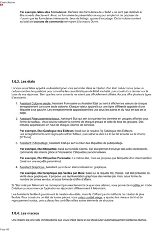 Cours Access
Par exemple, Menu des Formulaires: Certains des formulaires de « 9eArt » ne sont pas destinés à
être ouverts directement. Ainsi, ce formulaire de présentation aura pour simple but de proposer de
n’ouvrir que les formulaires intéressants: deux de listings, quatre d’encodage. Ce formulaire contient
au total six boutons de commande renvoyant à la macro Ouvrir.

1.6.3. Les états
Lorsque vous faites appel à un Assistant pour vous seconder dans la création d'un état, celui-ci vous pose un
certain nombre de questions pour connaître les caractéristiques de l'état souhaité, puis construit ce dernier sur la
base de vos réponses. Bien que les noms suivants ne soient pas officiellement utilisés, Access offre plusieurs types
d'assistants:
1. Assistant Colonne simple: Assistant Formulaire ou Assistant Etat qui sert à afficher les valeurs de chaque
enregistrement dans une seule colonne. Chaque valeur apparaît sur une ligne différente apposée d'une
étiquette à sa gauche. Les enregistrements apparaissent les uns sous les autres et du haut en bas de la
page.
2. Assistant Regroupements/totaux: Assistant Etat qui sert à organiser les données en groupes affichés sous
forme de tableau. Vous pouvez calculer la somme de chaque groupe et celle de tous les groupes. Des
intitulés apparaissent en haut de chaque colonne de données.
Par exemple, Etat Catalogue des Editeurs: basé sur la requête Rq Catalogue des Editeurs.
Les enregistrements sont regroupés selon l’éditeur, puis selon la série Le tri se fait ensuite sur le champ
[N°Tome].
3. Assistant Publipostage: Assistant Etat qui sert à créer des étiquettes de publipostage.
Par exemple, Etat Etiquettes: basé sur la table Clients. Cet état permet d'envoyer des colis contenant la
commande des clients grâce à l'impression d'étiquettes personnalisées.
Par exemple, Etat Etiquettes Parametre: Le même état, mais ne propose que l'étiquette d'un client slection
(basé sur une requête paramètre).
4. Assistant Graphique: Assistant qui crée un état contenant un graphique.
Par exemple, Etat Graphique des Ventes par Mois: basé sur la requête Rq Ventes. Cet état présente en
vérité deux graphiques. Il propose une représentation graphique des ventes par mois, sous forme de
nombre de tomes vendus, et sous forme de chiffre d'affaire.
Si l'état créé par l'Assistant ne correspond pas exactement à ce que vous désirez, vous pouvez le modifier en mode
Création ou recommencer l'opération en répondant différemment à l'Assistant.
Les Assistants facilitent grandement la création des états, mais ils n'offrent pas la méthode de création la plus
flexible. Pour construire un état de toutes pièces, vous créez un état vierge, y ajoutez les niveaux de tri et de
regroupement voulus, puis y placez les contrôles et les autres éléments de structure.

1.6.4. Les macros
Une macro est une liste d'instructions que vous créez dans le but d'exécuter automatiquement certaines tâches.
9 sur 40

 
