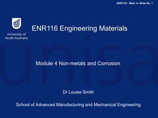 ENR116 – Mod. 4- Slide No. 1
ENR116 Engineering Materials
Module 4 Non-metals and Corrosion
Dr Louise Smith
School of Advanced Manufacturing and Mechanical Engineering
 