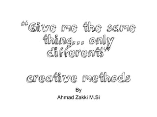 “Give me the same
thing… only
different!”
creative methods
By
Ahmad Zakki M.Si
 