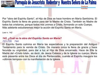 Diócesis de Asidonia-Jerez Pastoral
Familiar
Por "obra del Espíritu Santo", el Hijo de Dios se hace hombre en María Santísima. El
Espíritu Santo la llena de gracia para ser la Madre de Cristo. También es Madre de
todos los cristianos, porque todos nos unimos a Cristo, formando un solo Cuerpo.
Más adelante estudiaremos mejor la acción del Espíritu Santo en María.
Leer n. 142
142. ¿Cuál es la obra del Espíritu Santo en María?
721-726 744
El Espíritu Santo culmina en María las expectativas y la preparación del Antiguo
Testamento para la venida de Cristo. De manera única la llena de gracia y hace
fecunda su virginidad, para dar a luz al Hijo de Dios encarnado. Hace de Ella la
Madre del «Cristo total», es decir, de Jesús Cabeza y de la Iglesia su cuerpo. María
está presente entre los Doce el día de Pentecostés, cuando el Espíritu inaugura los
«últimos tiempos» con la manifestación de la Iglesia.
 