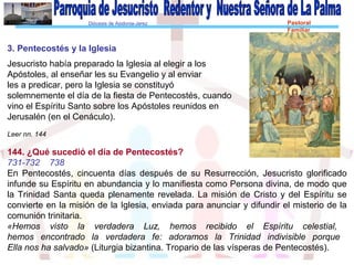 Diócesis de Asidonia-Jerez Pastoral
Familiar
3. Pentecostés y la Iglesia
Jesucristo había preparado la Iglesia al elegir a los
Apóstoles, al enseñar les su Evangelio y al enviar
les a predicar, pero la Iglesia se constituyó
solemnemente el día de la fiesta de Pentecostés, cuando
vino el Espíritu Santo sobre los Apóstoles reunidos en
Jerusalén (en el Cenáculo).
Leer nn. 144
144. ¿Qué sucedió el día de Pentecostés?
731-732 738
En Pentecostés, cincuenta días después de su Resurrección, Jesucristo glorificado
infunde su Espíritu en abundancia y lo manifiesta como Persona divina, de modo que
la Trinidad Santa queda plenamente revelada. La misión de Cristo y del Espíritu se
convierte en la misión de la Iglesia, enviada para anunciar y difundir el misterio de la
comunión trinitaria.
«Hemos visto la verdadera Luz, hemos recibido el Espíritu celestial,
hemos encontrado la verdadera fe: adoramos la Trinidad indivisible porque
Ella nos ha salvado» (Liturgia bizantina. Tropario de las vísperas de Pentecostés).
 
