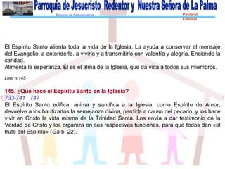 Diócesis de Asidonia-Jerez Pastoral
Familiar
El Espíritu Santo alienta toda la vida de la Iglesia. La ayuda a conservar el mensaje
del Evangelio, a entenderlo, a vivirlo y a transmitirlo con valentía y alegría. Enciende la
caridad.
Alimenta la esperanza. Él es el alma de la Iglesia, que da vida a todos sus miembros.
Leer n.145
145. ¿Qué hace el Espíritu Santo en la Iglesia?
733-741 747
El Espíritu Santo edifica, anima y santifica a la Iglesia; como Espíritu de Amor,
devuelve a los bautizados la semejanza divina, perdida a causa del pecado, y los hace
vivir en Cristo la vida misma de la Trinidad Santa. Los envía a dar testimonio de la
Verdad de Cristo y los organiza en sus respectivas funciones, para que todos den «el
fruto del Espíritu» (Ga 5, 22).
 