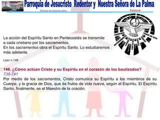 Diócesis de Asidonia-Jerez Pastoral
Familiar
La acción del Espíritu Santo en Pentecostés se transmite
a cada cristiano por los sacramentos.
En los sacramentos obra el Espíritu Santo. Lo estudiaremos
más adelante.
Leer n.146
146. ¿Cómo actúan Cristo y su Espíritu en el corazón de los bautizados?
738-741
Por medio de los sacramentos, Cristo comunica su Espíritu a los miembros de su
Cuerpo, y la gracia de Dios, que da frutos de vida nueva, según el Espíritu. El Espíritu
Santo, finalmente, es el Maestro de la oración.
 