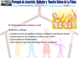Diócesis de Asidonia-Jerez Pastoral
Familiar
III. Propuestas para conocer y vivir
Reflexión y diálogo
• ¿Cuáles son los principales nombres e imágenes del Espíritu Santo?
• ¿Cómo actúa en los Profetas, en María y en Cristo?
• ¿Qué sucede en Pentecostés?
• ¿Qué relación hay entre el Espíritu Santo y la Iglesia?
 