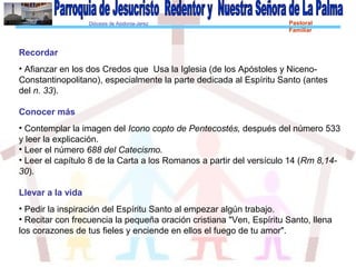 Diócesis de Asidonia-Jerez Pastoral
Familiar
Recordar
• Afianzar en los dos Credos que Usa la Iglesia (de los Apóstoles y Niceno-
Constantinopolitano), especialmente la parte dedicada al Espíritu Santo (antes
del n. 33).
Conocer más
• Contemplar la imagen del Icono copto de Pentecostés, después del número 533
y leer la explicación.
• Leer el número 688 del Catecismo.
• Leer el capítulo 8 de la Carta a los Romanos a partir del versículo 14 (Rm 8,14-
30).
Llevar a la vida
• Pedir la inspiración del Espíritu Santo al empezar algún trabajo.
• Recitar con frecuencia la pequeña oración cristiana "Ven, Espíritu Santo, llena
los corazones de tus fieles y enciende en ellos el fuego de tu amor".
 