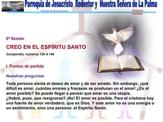 Diócesis de Asidonia-Jerez Pastoral
Familiar
9ª Sesión
CREO EN EL ESPÍRITU SANTO
Compendio, números 136 A 146
I. Puntos de partida
Nuestras preguntas
Toda persona siente el deseo de amar y de ser amado. Sin embargo, ¡qué
difícil es amar, cuántos errores y fracasos se producen en el amor! ¿Es el
amor posible? Se puede llegar a pensar que amar es una utopía.
¿Habrá, pues, que resignarse? ¡No! El amor es posible. Para el cristiano hay
una fuente de amor verdadero, que es Dios. Y este amor no es una energía o
un sentimiento, sino una persona: el Espíritu Santo.
 