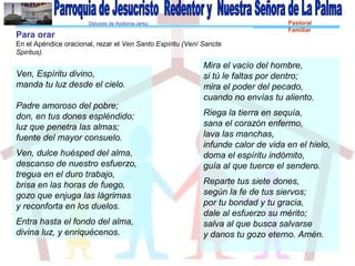 Diócesis de Asidonia-Jerez Pastoral
Familiar
Ven, Espíritu divino,
manda tu luz desde el cielo.
Padre amoroso del pobre;
don, en tus dones espléndido;
luz que penetra las almas;
fuente del mayor consuelo.
Ven, dulce huésped del alma,
descanso de nuestro esfuerzo,
tregua en el duro trabajo,
brisa en las horas de fuego,
gozo que enjuga las lágrimas
y reconforta en los duelos.
Entra hasta el fondo del alma,
divina luz, y enriquécenos.
Para orar
En el Apéndice oracional, rezar el Ven Santo Espíritu (Vení Sancte
Spiritus).
Mira el vacío del hombre,
si tú le faltas por dentro;
mira el poder del pecado,
cuando no envías tu aliento.
Riega la tierra en sequía,
sana el corazón enfermo,
lava las manchas,
infunde calor de vida en el hielo,
doma el espíritu indómito,
guía al que tuerce el sendero.
Reparte tus siete dones,
según la fe de tus siervos;
por tu bondad y tu gracia,
dale al esfuerzo su mérito;
salva al que busca salvarse
y danos tu gozo eterno. Amén.
 
