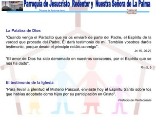 Diócesis de Asidonia-Jerez Pastoral
Familiar
La Palabra de Dios
"Cuando venga el Paráclito que yo os enviaré de parte del Padre, el Espíritu de la
verdad que procede del Padre, Él dará testimonio de mí. También vosotros daréis
testimonio, porque desde el principio estáis conmigo".
Jn 15, 26-27
"El amor de Dios ha sido derramado en nuestros corazones, por el Espíritu que se
nos ha dado".
Rm 5, 5
El testimonio de la Iglesia
"Para llevar a plenitud el Misterio Pascual, enviaste hoy el Espíritu Santo sobre los
que habías adoptado como hijos por su participación en Cristo".
Prefacio de Pentecostés
 