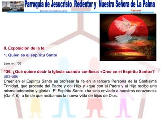 Diócesis de Asidonia-Jerez Pastoral
Familiar
II. Exposición de la fe
1. Quién es el espíritu Santo
Leer nn. 136
136. ¿Qué quiere decir la Iglesia cuando confiesa: «Creo en el Espíritu Santo»?
683-686
Creer en el Espíritu Santo es profesar la fe en la tercera Persona de la Santísima
Trinidad, que procede del Padre y del Hijo y «que con el Padre y el Hijo recibe una
misma adoración y gloria». El Espíritu Santo «ha sido enviado a nuestros corazones»
(Ga 4, 6), a fin de que recibamos la nueva vida de hijos de Dios.
 