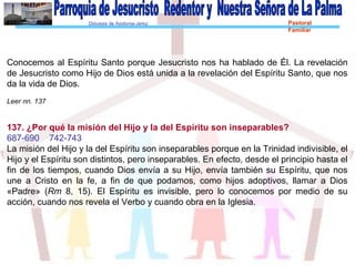 Diócesis de Asidonia-Jerez Pastoral
Familiar
Conocemos al Espíritu Santo porque Jesucristo nos ha hablado de Él. La revelación
de Jesucristo como Hijo de Dios está unida a la revelación del Espíritu Santo, que nos
da la vida de Dios.
Leer nn. 137
137. ¿Por qué la misión del Hijo y la del Espíritu son inseparables?
687-690 742-743
La misión del Hijo y la del Espíritu son inseparables porque en la Trinidad indivisible, el
Hijo y el Espíritu son distintos, pero inseparables. En efecto, desde el principio hasta el
fin de los tiempos, cuando Dios envía a su Hijo, envía también su Espíritu, que nos
une a Cristo en la fe, a fin de que podamos, como hijos adoptivos, llamar a Dios
«Padre» (Rm 8, 15). El Espíritu es invisible, pero lo conocemos por medio de su
acción, cuando nos revela el Verbo y cuando obra en la Iglesia.
 