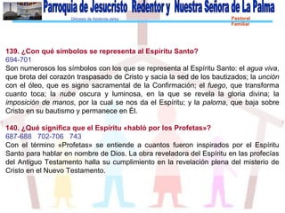 Diócesis de Asidonia-Jerez Pastoral
Familiar
139. ¿Con qué símbolos se representa al Espíritu Santo?
694-701
Son numerosos los símbolos con los que se representa al Espíritu Santo: el agua viva,
que brota del corazón traspasado de Cristo y sacia la sed de los bautizados; la unción
con el óleo, que es signo sacramental de la Confirmación; el fuego, que transforma
cuanto toca; la nube oscura y luminosa, en la que se revela la gloria divina; la
imposición de manos, por la cual se nos da el Espíritu; y la paloma, que baja sobre
Cristo en su bautismo y permanece en Él.
140. ¿Qué significa que el Espíritu «habló por los Profetas»?
687-688 702-706 743
Con el término «Profetas» se entiende a cuantos fueron inspirados por el Espíritu
Santo para hablar en nombre de Dios. La obra reveladora del Espíritu en las profecías
del Antiguo Testamento halla su cumplimiento en la revelación plena del misterio de
Cristo en el Nuevo Testamento.
 