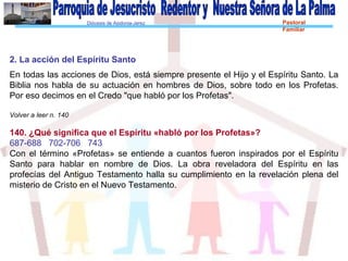 Diócesis de Asidonia-Jerez Pastoral
Familiar
2. La acción del Espíritu Santo
En todas las acciones de Dios, está siempre presente el Hijo y el Espíritu Santo. La
Biblia nos habla de su actuación en hombres de Dios, sobre todo en los Profetas.
Por eso decimos en el Credo "que habló por los Profetas".
Volver a leer n. 140
140. ¿Qué significa que el Espíritu «habló por los Profetas»?
687-688 702-706 743
Con el término «Profetas» se entiende a cuantos fueron inspirados por el Espíritu
Santo para hablar en nombre de Dios. La obra reveladora del Espíritu en las
profecías del Antiguo Testamento halla su cumplimiento en la revelación plena del
misterio de Cristo en el Nuevo Testamento.
 